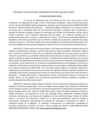 REGLAMENTO SUSTITUTIVO PARA FUNCIONAMIENTO DE BARES ESCOLARES (2) PARTE

                                             ESTEBAN MALDONDO MENA

                       En uso de las Atribuciones que les Confieren los Arts. 151 y 154 numeral 1 de la
Constitución de la Republica del Ecuador, y el Art. 17 del Estatuto del Régimen Jurídico y Administrativo de la
Función Ejecutiva; ACUERDAN: Expedir el Reglamento Sustitutivo para el Funcionamiento de BARES ESCOLARES
del Sistema Nacional de Educación CAPITULO l . Definiciones, Objetos y Ámbito Art. (1). Los bares escolares
son locales que se encuentran dentro de las instituciones educativas, autorizados para la preparación y
expendio de alimentos y bebidas, naturales y/o procesados, que brindan una alimentación nutritiva, inocua,
variada Y suficiente . Art.2 El presente reglamento tiene por objeto: (a) Establecer requisitos para el
funcionamiento de los bares escolares, su administración y control; (b) Controlar los parámetros higiénicos e
indicadores nutricionales que permitan que los alimentos y bebidas que se preparan y expenden sean sanos,
nutritivos e inocuos, y (c) Promover hábitos alimentarios saludables en le sistema nacional de educación. Art.3
El presente Reglamento es de aplicación obligatoria en todos los bares de alas instituciones educativas del país.

        CAPITULO ll; Caracterización de los Bares Escolares Art.4 Todas las instituciones educativas del país, sin
importar su financiamiento, ubicación o tamaño, deben generar espacios saludables, confortables y seguros
para el consumo de alimentos al interior de sus instalaciones, adecuando, de ser el caso, recesos y recreos en
función de que permitan a sus estudiantes disponer del tiempo suficiente par asearse, adquirir los alimentos e
ingerirlos, además de realizar actividades de recreación ; se implementara medidas especiales, como horarios
diferenciados o filas preferentes, para facilitar el acceso a los bares escolares a estudiantes con discapacidades o
de los grados y cursos inferiores (a) Se Incentivara al estudiantado observar normas higiénicas y sanitaria, y a
establecer, en todo momento, practicas democráticas y valores como el respeto, la solidaridad y la generosidad,
en el marco de aplicación del BUEN VIVIR. Art. 8 Los bares escolares deben ser construidos, adecuados o
readecuados de conformidad con las normas de construcción vigentes, utilizando materiales resistentes, anti
inflamables, anticorrosivos, recubiertos hasta el techo con superficies lisas y de colores claros fáciles de limpiar y
desinfectar. Su diseño debe permitir el desplazamiento interior del personal de servicios, la ubicación de
equipos, además de una superficie para la preparación adecuada de alimentos y bebidas, su exhibición y
expendio, dependiendo del tipo de bar escolar.

       CAPITULO lll Alimentos, Bebidas, Equipos y Utensilios Art.11 Los alimentos y bebidas procesados que se
expendan en los bares escolares deben contar con registro sanitario vigente, estar rotulados de conformidad
con la normativa nacional y con la declaración nutricional correspondiente, especialmente de las grasas totales,
grasas saturadas, grasas trans, colesterol, carbohidrato totales y sodio. No podrán expenderse alimentos y
bebidas procesadas y/o preparadas en el bar, que contengan cafeína, edulcorantes artificiales (excepto
sacralosa) y alimentos que sean densamente energéticos con alto contenido de grasa, hidratos de carbono
simple y sal. Art.12. Los proveedores incluirán en su oferta permanentemente alimentos, bebidas y
preparaciones tradicionales, aprovechando los productos de temporada e incentivando los hábitos y
costumbres propios de la población se respetaran irrestrictamente, las disposiciones establecidas en
normativas ambientales en relación a la fauna y flora en peligro de extinción. .CLARO 094215762 MOVI
098751963 CONVENCIONAL 2915131 Web: www.ytuquehashechoporpasaje.com
 