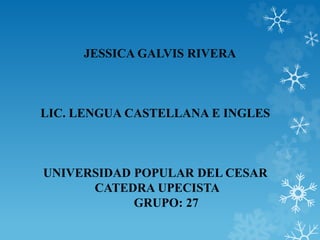JESSICA GALVIS RIVERA 
LIC. LENGUA CASTELLANA E INGLES 
UNIVERSIDAD POPULAR DEL CESAR 
CATEDRA UPECISTA 
GRUPO: 27 
 
