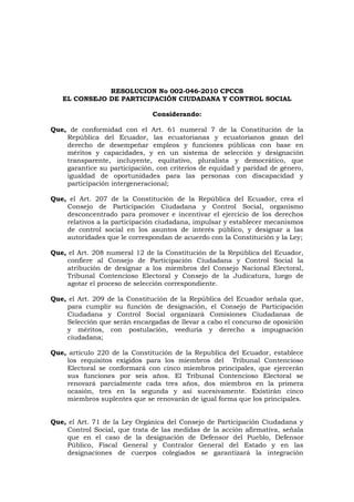 RESOLUCION No 002-046-2010 CPCCS<br />EL CONSEJO DE PARTICIPACIÓN CIUDADANA Y CONTROL SOCIAL<br />Considerando:<br />Que, de conformidad con el Art. 61 numeral 7 de la Constitución de la República del Ecuador, las ecuatorianas y ecuatorianos gozan del derecho de desempeñar empleos y funciones públicas con base en méritos y capacidades, y en un sistema de selección y designación transparente, incluyente, equitativo, pluralista y democrático, que garantice su participación, con criterios de equidad y paridad de género, igualdad de oportunidades para las personas con discapacidad y participación intergeneracional; <br />Que, el Art. 207 de la Constitución de la República del Ecuador, crea el Consejo de Participación Ciudadana y Control Social, organismo desconcentrado para promover e incentivar el ejercicio de los derechos relativos a la participación ciudadana, impulsar y establecer mecanismos de control social en los asuntos de interés público, y designar a las autoridades que le correspondan de acuerdo con la Constitución y la Ley;<br />Que, el Art. 208 numeral 12 de la Constitución de la República del Ecuador, confiere al Consejo de Participación Ciudadana y Control Social la atribución de designar a los miembros del Consejo Nacional Electoral, Tribunal Contencioso Electoral y Consejo de la Judicatura, luego de agotar el proceso de selección correspondiente.<br />Que, el Art. 209 de la Constitución de la República del Ecuador señala que, para cumplir su función de designación, el Consejo de Participación Ciudadana y Control Social organizará Comisiones Ciudadanas de Selección que serán encargadas de llevar a cabo el concurso de oposición y méritos, con postulación, veeduría y derecho a impugnación ciudadana;<br />Que, artículo 220 de la Constitución de la Republica del Ecuador, establece los requisitos exigidos para los miembros del  Tribunal Contencioso Electoral se conformará con cinco miembros principales, que ejercerán sus funciones por seis años. El Tribunal Contencioso Electoral se renovará parcialmente cada tres años, dos miembros en la primera ocasión, tres en la segunda y así sucesivamente. Existirán cinco miembros suplentes que se renovarán de igual forma que los principales.<br />Que, el Art. 71 de la Ley Orgánica del Consejo de Participación Ciudadana y Control Social, que trata de las medidas de la acción afirmativa, señala que en el caso de la designación de Defensor del Pueblo, Defensor Público, Fiscal General y Contralor General del Estado y en las designaciones de cuerpos colegiados se garantizará la integración paritaria de hombres y mujeres de concursos diferenciados y al menos la inclusión de una persona representante de los pueblos y nacionalidades indígenas, afroecuatorianos y montubios. En cada uno de los concursos se aplicará los mismos criterios de acción afirmativa previstos para la designación de Consejeras y Consejeros;<br /> <br />En ejercicio de la atribución conferida en el Art. 38 numeral 4 de la Ley Orgánica del Consejo de Participación Ciudadana y Control Social, resuelve expedir el siguiente:<br />REGLAMENTO DEL CONCURSO DE OPOSICIÓN Y MÉRITOS PARA LA SELECCIÓN Y DESIGNACIÓN DE LAS Y LOS MIEMBROS DEL TRIBUNAL CONTENCIOSO ELECTORAL<br />CAPÍTULO I<br />NORMAS GENERALES<br />Art. 1. Objeto.- El presente reglamento norma, conforme a las disposiciones constitucionales y legales, el procedimiento para la selección y designación por concurso público de oposición y méritos con postulación, veeduría e impugnación ciudadana, de los cinco miembros principales y cinco miembros suplentes que  ejercerán sus funciones por seis años. Organismo este que se renovara parcialmente cada tres años, dos miembros en la primera ocasión, tres en la segunda, y así sucesivamente.<br />Art. 2. Publicidad de la información.- Con el fin de transparentar el proceso de selección y designación previsto en el presente reglamento y garantizar el control social, la información generada en el presente concurso será pública y constará en la página web institucional.<br />Art. 3. Designación de notarios públicos.- De la nómina de notarios y notarias del Cantón Quito, el Pleno del Consejo seleccionará por sorteo público a quien o quienes darán fe pública de los actos que así lo requieran dentro del proceso. <br />Art. 4. Notificaciones y publicaciones.- Todas las notificaciones y publicaciones a realizarse en el presente proceso de selección se efectuarán en todas sus fases dentro del término de dos días contado  a partir de la resolución del órgano competente y se harán en el correo electrónico señalado para el efecto por el postulante, así como en la página web institucional y en las instalaciones del CPCCS.<br />Para el caso de escrutinio público y de impugnación ciudadana se publicará la lista de los y las veinte (20) postulantes mejor calificadas, por medio de la prensa escrita en tres diarios de circulación nacional, para que la ciudadanía conozca y se pronuncie sobre la falta de probidad e idoneidad, falta de cumplimiento de requisitos o existencia de  prohibiciones prescritas en la Constitución, la ley o este reglamento.<br />CAPÍTULO II<br />DE LAS ATRIBUCIONES DEL PLENO DEL CPCCS Y  <br />DE LAS COMISIONES CIUDADANAS DE SELECCIÓN<br />TÍTULO I<br />DE LAS ATRIBUCIONES DEL PLENO DEL CONSEJO <br />Art. 5. Atribuciones del Pleno del Consejo de Participación Ciudadana y Control Social.- Son atribuciones en el proceso de selección y designación de las y los miembros principales y suplentes del Tribunal Contencioso Electoral, las siguientes: <br />Organizar el proceso de selección y designación de las y los consejeros principales y suplentes del Tribunal Contencioso Electoral. <br />Vigilar la transparencia de los actos de la Comisión Ciudadana de Selección dentro del proceso de selección.<br />Conformar los equipos técnicos de apoyo para la Comisión Ciudadana de Selección y proveer de la logística necesaria.<br />Coordinar las acciones en cada una de las etapas del proceso de selección.<br />Absolver consultas sobre la aplicación de las normas contenidas en el presente reglamento y resolver sobre situaciones no previstas en el mismo. Sus resoluciones serán de cumplimiento obligatorio. <br />Conocer y emitir la resolución correspondiente sobre los recursos de revisión de las reconsideraciones, así como resolver en última y definitiva instancia las apelaciones a las impugnaciones enviadas por la Comisión Ciudadana de Selección.<br />Conocer y aprobar el informe final de la Comisión Ciudadana de Selección y designar a las y los cinco miembros principales y cinco miembros   suplentes del Tribunal Contencioso Electoral y<br />Las demás facultades y competencias que la Constitución, la Ley y el presente reglamento le otorguen para el cumplimiento de sus obligaciones.<br />TÍTULO II<br />DE LA COMISIÓN CIUDADANA DE SELECCIÓN<br />Art. 6. Atribuciones de la Comisión Ciudadana de Selección.- Son las siguientes:<br />Realizar el concurso público de oposición y méritos para la selección y designación de los cinco miembros principales y cinco suplentes del Tribunal Contencioso Electoral, con veeduría e impugnación ciudadana;<br />Conocer y resolver las reconsideraciones sobre el cumplimiento de requisitos y las solicitudes de recalificación de méritos, acción afirmativa y oposición presentadas por los postulantes, así como en primera instancia las impugnaciones interpuestas por la ciudadanía;<br />Remitir al Pleno del Consejo los recursos de revisión sobre las recalificaciones de méritos, acción afirmativa y oposición así como  los recursos de apelación presentados sobre las impugnaciones;<br />Remitir al Pleno del Consejo el informe final del concurso de oposición y méritos de las y los miembros principales y suplentes del Tribunal Contencioso Electoral, adjuntando toda la documentación e información generada y recibida en el presente concurso;<br />Consultar al Pleno del Consejo sobre la aplicación de las normas contenidas en la Ley y en este Reglamento;<br />Solicitar, a través de la Presidencia de la Comisión, a cualquier entidad pública, la información o documentación que considere necesaria en el presente proceso de selección; y,<br />Las demás atribuciones establecidas en la Constitución, la Ley y el presente Reglamento. <br />Art. 7. Equipos técnicos.- Los equipos técnicos serán designados por el Pleno del Consejo y estarán encargados de brindar apoyo administrativo, logístico y operacional al proceso. Sus obligaciones y responsabilidades son: <br />Cumplir las normas constitucionales, legales y del presente reglamento, así como las disposiciones que emanen del Pleno del Consejo y de la Comisión Ciudadana de Selección.<br />Emitir los informes, debidamente motivados, que correspondan a cada fase del proceso y presentarlos oportunamente a la Comisión Ciudadana de Selección.<br />Guardar, bajo prevenciones de ley, absoluta reserva sobre las calificaciones parciales y finales del concurso de oposición y méritos, hasta su publicación y notificación y<br />Responder administrativa, civil y penalmente de los actos u omisiones en el ejercicio de sus funciones.<br />CAPÍTULO III<br />DE LOS REQUISITOS Y PROHIBICIONES DE LAS Y  LOS POSTULANTES<br />TÍTULO I<br />DE LOS REQUISITOS<br />Art. 8. Requisitos para la postulación.- Conforme establece el Art. 220 de la Constitución de la República del Ecuador, para la selección y designación de las y los miembros del Tribunal Contencioso Electoral, las y los postulantes cumplirán los siguientes requisitos:<br />Ser ecuatoriana o ecuatoriano y estar en goce de los derechos políticos;<br />Tener título de tercer nivel en Derecho legalmente reconocido en el país; y,<br />Haber ejercido con probidad notoria la profesión de abogada o abogado la judicatura o la docencia universitaria en ciencias jurídicas por un lapso mínimo de diez años.<br />TÍTULO II<br />DE LAS PROHIBICIONES<br />Art. 9. Prohibiciones.- Además de la determinada en el Art. 232 de la Constitución de la República del Ecuador, no podrá postularse para ser vocal principal o suplente del Tribunal Contencioso Electoral quien:<br />Se hallare en interdicción judicial, mientras esta subsista, salvo el caso de insolvencia o quiebra que no haya sido declarada fraudulenta;<br />Hubiere sido condenado o condenada por sentencia ejecutoriada a pena privativa de libertad, mientras ésta subsista; <br />Tenga sentencia ejecutoriada del Tribunal Contencioso Electoral por alguna infracción tipificada en la Ley Orgánica Electoral y de Organizaciones Políticas de la República del Ecuador-Código de la Democracia, sancionada con la suspensión de los derechos políticos y de participación, mientras ésta subsista;<br />Tenga contrato con el Estado como persona natural, socio o socia, representante o apoderado o apoderada de personas jurídicas, celebrado para la adquisición de bienes, ejecución de obras públicas, prestación de servicio público o explotación de recursos naturales;<br />No hubiere cumplido las medidas de rehabilitación resueltas por autoridad competente, en caso de haber sido sancionado o sancionada por violencia intrafamiliar o de género;<br />Haya ejercido autoridad ejecutiva en gobiernos de facto;<br />Haya sido sancionado o sancionada por delitos de lesa humanidad;<br />Tenga obligaciones en mora con el IESS en caso de ser empleador o prestatario <br />Tenga obligaciones tributarias pendientes con deuda en firme con el SRI.<br />En los últimos dos años, haya sido directivo de partidos o movimientos políticos inscritos en el Consejo Nacional Electoral o haya desempeñado dignidades de elección popular en igual tiempo;<br />Sea miembro de las Fuerzas Armadas y de la Policía Nacional o de la Comisión de Tránsito del Guayas en servicio activo o representante de cultos religiosos;<br />Adeude pensiones alimenticias;<br />Sea cónyuge, tenga unión de hecho, o sea pariente dentro del cuarto grado de consanguinidad o segundo de afinidad de las Consejeras y Consejeros del Consejo de Participación Ciudadana y Control Social y/o de los miembros de la Comisión Ciudadana de Selección; <br />Haya sido sancionado o sancionada con destitución por responsabilidad administrativa o tenga sanción en firme por responsabilidad civil o penal en el ejercicio de funciones públicas, sin que se encuentre rehabilitado o rehabilitada;<br />Incurra en alguna de las inhabilidades, impedimentos o prohibiciones para el ingreso al servicio público; y,<br />Las demás prescritas en la Constitución y la Ley.<br /> <br />La o el postulante acreditará no estar incurso en ninguna de las prohibiciones señaladas, mediante declaración juramentada en el formato único, elevada a escritura pública ante notario público. <br />CAPÍTULO IV<br />DEL CONCURSO PÚBLICO DE OPOSICIÓN Y MÉRITOS <br />TÍTULO I<br />DEL PROCEDIMIENTO<br />Art. 10. Convocatoria.- El Pleno del Consejo realizará la convocatoria en los idiomas de relación intercultural, mediante publicación en tres diarios de circulación nacional, en la página web institucional y a través de una cadena nacional de radio y televisión.<br />Los representantes diplomáticos y las oficinas consulares del Ecuador, serán responsables de la difusión y promoción de la convocatoria en el exterior.<br />Una vez transcurrido el término de 10 días, contados a partir de la fecha de publicación de la convocatoria, se terminará el período para recibir postulaciones. En ningún caso se recibirán postulaciones fuera del término y hora previstos o en un lugar distinto a los indicados.<br />Art. 11. Contenido de la convocatoria.- La convocatoria será elaborada y aprobada por el Pleno del Consejo y contendrá al menos:<br />La autoridad a designarse;<br />Requisitos y prohibiciones; <br />Documentos a entregar y su forma de presentación; y,<br />Lugar, fecha y  horario de recepción de postulaciones.<br />Art. 12. Formulario de postulaciones.- El formulario de postulaciones publicado en el portal web institucional será llenado,  suscrito y presentado personalmente por el o la postulante y remitido vía electrónica, luego de lo cual se lo entregará de forma impresa en las oficinas del Consejo de Participación Ciudadana y Control Social o en las oficinas autorizadas, conjuntamente con los documentos que conforman el expediente.<br />Art. 13. Documentos que conforman el expediente.- El o la postulante presentará el expediente adjuntando la documentación de respaldo debidamente certificada o notariada. Serán documentos de presentación obligatoria: <br />Formulario de Postulación;<br /> Hoja de Vida;<br />Copia notariada a color de la cédula de ciudadanía y certificado de votación del último proceso electoral; <br />Copia notariada de los títulos académicos y certificados del registro emitido por el organismo competente.<br />Certificado de no tener deuda en firme con el  Servicio de Rentas Internas.<br />Certificado de no tener obligaciones en mora con el IESS como empleador o prestatario.<br />Certificado de responsabilidades y/o cauciones, otorgado por la Contraloría General del Estado; <br />Certificado de no estar impedido para ocupar cargo público, emitido por el Ministerio de Relaciones Laborales;<br />Certificado de no haber ejercido una dignidad de elección popular o haber sido miembro de la directiva de un partido o movimiento político en los dos años anteriores a la convocatoria al presente concurso, otorgado por el Consejo Nacional Electoral;<br />Certificado de no mantener contratos con el Estado otorgado por el INCOP;<br />Certificaciones que acrediten experiencia laboral o profesional como abogado o docente por el lapso mínimo de diez años.  En el caso de  docencia universitaria el certificado será otorgado por el centro de educación superior, debidamente acreditado por el organismo competente;<br />Declaración juramentada elevada a escritura pública otorgada ante notario público conforme el último inciso del artículo 9 del presente reglamento.<br />,[object Object],El o la postulante será responsable por cualquier falsedad o inexactitud en la documentación presentada y, de comprobarse las mismas, se procederá a su inmediata descalificación, sin perjuicio de las responsabilidades civiles y penales a que hubiere lugar.<br />Art. 14. Presentación de postulaciones.- Las postulaciones serán presentadas en las oficinas del Consejo de Participación Ciudadana y Control Social o en las oficinas autorizadas, en el horario especificado en la convocatoria. Los ciudadanos domiciliados en el exterior presentarán sus postulaciones en las representaciones diplomáticas y/u oficinas consulares del Ecuador.<br />La documentación o expediente de los postulantes será entregada en original o copia certificada y copia simple para el postulante, donde además se le entregara un certificado con la fecha y hora de recepción y el número total de fojas del expediente.<br />La recepción de los expedientes concluirá a las 24H00 del último día establecido en la convocatoria para el territorio nacional y en la misma hora dentro del huso horario correspondiente, en el exterior.<br />En el caso de las postulaciones presentadas en el exterior, una vez concluido el término para recibirlas, el Cónsul o funcionario responsable remitirá los expedientes a la sede del CPCCS en Quito, de forma inmediata.<br />Receptadas las postulaciones, la Secretaría General las remitirá inmediatamente a la Comisión Ciudadana de Selección.<br />Art. 15. Revisión de requisitos.- Una vez terminada la fase de presentación de postulaciones, la Comisión Ciudadana de Selección con el apoyo del equipo técnico, dentro del término de ocho días, verificará el cumplimiento de requisitos y que no estén incursos en las prohibiciones establecidas para el cargo. En el término de dos días, emitirá la resolución con el listado de las y los postulantes admitidos, misma que será notificada de conformidad con el artículo 4 del presente reglamento.<br />Art. 16. Reconsideración.- Los y las postulantes que se consideren afectados en la revisión de requisitos, en el término de tres días contados a partir de la publicación realizada conforme el  artículo 4 del presente reglamento, podrán solicitar la reconsideración a la Comisión Ciudadana de Selección, la que resolverá en el término de dos días.<br />La resolución de la Comisión Ciudadana de Selección sobre la solicitud de reconsideración se publicará en la página web institucional y en las instalaciones del Consejo y se notificará a los y las postulantes en el correo electrónico señalado en el formulario de postulación.<br />Los postulantes cuya solicitud de reconsideración haya merecido resolución favorable pasarán a la fase de calificación de méritos.<br />TÍTULO II<br />DEL CONCURSO PÚBLICO DE MÉRITOS<br />Art. 17. Calificación de méritos. Dentro del término de diez días, contado a partir de la publicación del informe de cumplimiento de reconsideración  requisitos, la Comisión Ciudadana de Selección, con el apoyo del equipo técnico, calificará los méritos de los y las postulantes.<br />Se calificará a los y las postulantes sobre un total de 100 puntos, 50 de los cuales corresponderán a los méritos y 50 a la prueba de oposición. <br />Art. 18. Cuadro de valoración de méritos. La calificación de méritos se realizará de conformidad a los siguientes parámetros:<br />TRIBUNAL CONTENCIOSO ELECTORALFORMACIÓN ACADÉMICA. Acumulable hasta 15 puntosEducación formal: Hasta 12 puntos no acumulables.Se considerarán los títulos de tercer (o cuarto nivel de tenerlo) así como los títulos de doctorado en jurisprudencia registrados ante el organismo competente. MÉRITOSPUNTAJETítulo de tercer nivel en Derecho10 puntosTítulo de cuarto nivel en cualquier rama de Derecho11 puntosTítulo de cuarto nivel (PHD) en cualquier rama del DerechoPuntosCapacitación específica: Acumulable hasta 5 puntos.Se considerarán las capacitaciones impartidas y recibidas en todas las ramas del Derecho, Ciencias Políticas, democracia y materia electoral.En certificaciones y diplomas en los que no se exprese número de horas, se entenderá que cada día cuenta por ocho horas.MÉRITOSPUNTAJECursos, seminarios o talleres dentro o fuera del país con una duración entre 8 y 16 horas. (0.5 puntos por cada uno)Hasta 3 puntosCursos, seminarios o talleres dentro o fuera del país de más de 16 horas. (1 punto por cada uno)Hasta 4 puntos2. EXPERIENCIA LABORAL Y/O  PROFESIONAL. Acumulable hasta 15 puntos. Se considerará la experiencia laboral en todas las ramas de Derecho.Se valorarán los documentos siguientes para cada una de las siguientes tres categorías de experiencia laboral:Ejercicio profesional en abogacía: Matrícula o inscripción profesional, acciones de personal, contratos o certificaciones de la institución (pública o privada).Para ejercicio de la judicatura: Certificación del Consejo de la Judicatura.Para docencia universitaria en ciencias jurídicas: Certificado del centro de educación superior.MÉRITOSPUNTAJEEjercicio profesional en abogacía  (1 punto por cada año)Hasta 10 puntos  Ejercicio de la judicatura (1 punto por cada año)Hasta 10 puntosDocencia universitaria en Ciencias Jurídicas  (1 punto por cada año)Hasta 10 puntosEXPERIENCIA ESPECÍFICA:  Acumulable hasta 15 puntos Se considerará la experiencia específica en todas las ramas del Derecho, democracia y materia electoralSe considerarán certificaciones o diplomas que permitan verificar la experiencia específica MÉRITOSPUNTAJEHaber liderado, patrocinado o participado en el desarrollo de iniciativas relacionadas con temas de Derecho, Ciencias Políticas, democracia, materia electoral, promoción de los derechos de organización y participación.(1 punto por cada iniciativa)Hasta 4 puntosDesempeño en funciones de responsabilidad, de dirección o gestión en  organismos públicos o privados,  académicos o gremiales relacionados con derecho, ciencias políticas, democracia, materia electoral, promoción de los derechos de organización y participación. En caso del sector público se  considerarán los cargos pertenecientes al nivel jerárquico superior.(2 puntos por cargo)Hasta 6 puntosDirectivo de organizaciones, de carácter nacional, regional, provincial o local que promuevan la defensa de la democracia, materia electoral, la promoción de los derechos de organización y participación. (1 punto por año)Hasta 3 puntosHaber ejercido la docencia universitaria en Ciencias Jurídicas en diplomados, especializaciones, maestrías y/o doctorados.(1 punto por cada uno)Hasta 4 puntosHaber sido veedor u observador en procesos electorales,  miembro de juntas receptoras del voto, o integrante de los tribunales electorales provinciales y  nacionales.( 1 punto por cada una)Hasta 2 puntos4. OTROS MÉRITOSAcumulable hasta máximo 5 puntos.MÉRITOSPUNTAJEObras publicadas como autor en ramas del Derecho, Ciencias Políticas, democracia, materia electoral y promoción de los derechos de organización y participación.(1 punto por cada una)Hasta 2 puntosInvestigaciones, ensayos o artículos publicados sobre temas de Derecho, Ciencias Políticas, democracia, materia electoral y promoción de los derechos de organización y participación. (0.50 por cada publicación)Hasta 2 puntosExpositor en seminarios, simposios, conferencias, talleres, foros en temas de Derecho, Ciencias Políticas, democracia, materia electoral y promoción de los derechos de organización y participación. (0.25 por cada una)Hasta 1 puntoPremios, reconocimientos y diplomas otorgados por instituciones de derecho público o privado vinculados a Derecho, Ciencias Políticas, democracia, materia electoral, promoción de los derechos de organización y participación.(0,5 puntos por cada uno)Hasta 1 puntoSuficiencia en los idiomas oficiales de relación intercultural. 1 punto<br />Art. 19. Acción afirmativa.  Se aplicarán medidas de acción afirmativa para promover la igualdad de los y las postulantes. Cada acción afirmativa será calificada con un punto, acumulables hasta dos puntos, siempre que no exceda la calificación total. <br />Condiciones para la valoración de la acción afirmativa:<br />Ecuatoriana o ecuatoriano en el exterior, por lo menos tres años en situación de movilidad humana, lo que será acreditado con el certificado de visado o residencia en el exterior otorgado por el Consulado respectivo;<br />Persona con discapacidad, acreditado mediante el Certificado del CONADIS;<br />Persona domiciliada durante los últimos cinco años en zona rural, condición que será acreditada con certificado de la Junta Parroquial o declaración juramentada;<br />Pertenecer a los quintiles 1 y 2 de pobreza o encontrarse bajo la línea  de pobreza lo que se acreditará con la certificación otorgada por la Dirección de Registro Social del Ministerio de Coordinación y Desarrollo Social; y,<br />Ser menor de 30 o mayor de 65 años al momento de presentar la postulación.<br />TÍTULO III<br />DEL CONCURSO PÚBLICO DE OPOSICIÓN<br />Art. 20. Banco de preguntas.- Inmediatamente iniciado el proceso de selección de las y los miembros del Tribunal Contencioso Electoral, la Comisión Ciudadana de Selección, en forma conjunta con el Pleno del Consejo, invitará a las Universidades del país, para que en el término de cinco días remitan el nombre de un catedrático en cada una de las siguientes especializaciones: Derecho Constitucional, Derecho Administrativo, Derecho Político y Electoral, y Derecho Procesal, Justicia Indígena, Interculturalidad, Genero y Realidad Nacional.<br />El banco de preguntas se conformará de la siguiente forma: 40 % sobre Derecho Político y Electoral 20% sobre Derecho Constitucional, 20% sobre Derecho Administrativo y Derecho Procesal, , 10%  sobre Justicia Indígena e interculturalidad  y  género y  10 % sobre Realidad Nacional.  <br />Elaboradas las preguntas por los catedráticos universitarios, la Comisión Ciudadana de Selección conjuntamente con el Pleno del Consejo, nombrará una comisión de revisión conformada por tres catedráticos pedagogos, designados de universidades elegidas mediante sorteo público, a fin de que en el término de cinco días, revisen que las preguntas sean claras, concretas y pertinentes al concurso.<br />Con la finalidad de garantizar la transparencia, confiabilidad, disponibilidad, integridad y confidencialidad de la información se conformará un equipo técnico externo especializado en seguridades y auditorias informáticas con conocimiento de normas internacionales, para el acompañamiento y seguimiento de la elaboración de las especificaciones técnicas de las aplicaciones informáticas, diseño de las estructuras de las bases de datos e implantación y puesta en marcha del sistema. Este equipo técnico se seleccionará bajo veeduría ciudadana y conforme a la normas de la Ley Orgánica del Sistema Nacional de Contratación Pública.<br />Para garantizar la transparencia en el concurso de oposición, la comisión de catedráticos y la comisión de revisión los integrantes del equipo informático guardarán absoluta reserva sobre las preguntas de la prueba de oposición y responderán civil y penalmente en caso de difundirlas.<br />Art. 21.- Prueba de oposición.- La Comisión Ciudadana de Selección convocará a las y los postulantes a rendir una prueba de conocimientos, la cual deberá efectuarse en el término de ocho días contado a partir del inicio de la fase de calificación de méritos. En la convocatoria se señalará el lugar, día y hora.<br />Para la o el postulante que en el formulario de postulación haya expresado su deseo de rendir la prueba en uno de los idiomas de relación intercultural, se entregará la misma en el idioma que haya indicado.<br />Al momento del examen, el sistema informático de forma aleatoria conformará pruebas diferenciadas de cincuenta preguntas para cada postulante.<br />Las y los postulantes que no concurran a rendir las pruebas en el lugar día y  hora fijados serán descalificados del proceso.<br />TÍTULO IV<br />DE LA NOTIFICACIÓN, RECALIFICACIÓN Y REVISIÓN DE MÉRITOS, ACCIÓN AFIRMATIVA Y OPOSICIÓN<br />Art. 22.- Notificación y publicación de resultados. Concluido el proceso de calificación de méritos, acción afirmativa y oposición, se procederá a notificar a las y los postulantes y publicar los resultados de conformidad con el Art. 4 del presente reglamento.<br />Art. 23. Solicitud de recalificación. Las y los postulantes podrán solicitar por escrito y debidamente fundamentada la recalificación de los méritos, acción afirmativa y de oposición, dentro del término de tres días contados a partir de la notificación de resultados. La Comisión Ciudadana de Selección resolverá la solicitud de recalificación dentro del término de cinco días.<br />El resultado de la recalificación se notificará a la o el postulante conforme lo señala el Art. 4 de este Reglamento.<br />El o la postulante que se considere afectado con dicha resolución podrá interponer recurso de revisión ante el Pleno del Consejo, dentro del término de tres días contado a partir de la notificación de la resolución.<br />Art. 24. Revisión de recalificación.- La Comisión Ciudadana de Selección, una vez presentado el recurso de revisión dentro del término legal, remitirá en el término de un día, el expediente al Pleno del Consejo, para que conozca del mismo y emita un informe debidamente motivado dentro del término de tres días.<br />Este informe será remitido a la Comisión Ciudadana de Selección en el término de un día para que ésta lo conozca y resuelva en el término de dos días.<br />La resolución deberá ser debidamente motivada respecto a cada uno de los puntos del informe del Pleno del Consejo, y se publicará en la página web institucional y en las instalaciones del Consejo. Se notificará al recurrente de conformidad con el Art. 4 del presente reglamento.<br />TITULO V<br />ASIGNACIÓN DE LAS Y LOS MEJOR CALIFICADOS<br />Art. 25. Selección de las y los mejor calificados.- Una vez terminada la fase de recalificación y revisión de méritos, acción afirmativa y oposición, la Comisión Ciudadana de Selección escogerá a las y los veinte mejor calificados. <br />Habrá dos listas diferenciadas conformadas por las diez mujeres y los diez hombres mejor puntuados. Si hasta el puesto número ocho de los hombres no existieran dos postulantes de los pueblos y nacionalidades indígenas, afroecuatorianos o montubios el puesto número nueve y diez serán ocupados por los integrantes de estos grupos con mejor puntuación. Si hasta el puesto número ocho de las mujeres no existiera dos postulantes de los pueblos y nacionalidades indígenas, afroecuatorianos o montubios los puestos nueve y diez serán ocupados por las integrantes de estos grupos con mejor puntuación. Las y los postulantes mejor puntuados pasarán a la fase de escrutinio público e impugnación ciudadana. <br />En caso de existir empate en la puntuación de las y los postulantes la Comisión Ciudadana de Selección realizará un sorteo público ante notario.<br />Art. 26. Notificación, publicación y difusión de resultados.- La Comisión Ciudadana de Selección procederá a la notificación y publicación conforme el Art. 4 del presente reglamento.<br />CAPÍTULO VI<br />DEL ESCRUTINIO PÚBLICO E IMPUGNACIÓN CIUDADANA<br />TÍTULO I<br />PROCEDIMIENTO DE IMPUGNACIÓN CIUDADANA<br />Art. 27.  Escrutinio público e impugnación ciudadana.- Dentro del término de ocho días contado a partir de la publicación del listado de las y los mejor calificados del concurso, la ciudadanía y las organizaciones sociales, a excepción de las y los postulantes, podrán presentar impugnaciones, relacionadas con la falta de probidad, idoneidad, incumplimiento de requisitos o existencia de las prohibiciones establecidas en la Constitución, la ley o este Reglamento.<br />Las impugnaciones se formularán por escrito, debidamente fundamentadas y con firma de responsabilidad; se adjuntará copia de la cédula de ciudadanía del impugnante y la documentación de cargo debidamente certificada. <br />Art. 28. Contenido de la impugnación.- Las impugnaciones que presenten los ciudadanos y/o las organizaciones sociales deberán contener  los siguientes requisitos:<br />Nombres, apellidos, nacionalidad, domicilio, número de cédula de ciudadanía, estado civil, profesión y/o ocupación de la o el impugnante;<br />Nombres y apellidos de la o el postulante impugnado <br />Fundamentación de hecho y de derecho que sustente la impugnación en forma clara y precisa, cuando se considere que una candidatura no cumple con los requisitos legales, por falta de probidad e idoneidad, existencia de alguna de las prohibiciones u ocultamiento de información relevante para postularse al cargo;<br />Documentos probatorios debidamente certificados o notariados;<br />Determinación del lugar y/o correo electrónico para notificaciones; y,<br />Firma de la o el impugnante.<br />Art. 29. Calificación de la impugnación.- La Comisión Ciudadana de Selección calificará las impugnaciones dentro del término de cinco días. Aceptará las que considere procedentes y rechazará las que incumplan los requerimientos indicados en el artículo anterior, de todo lo cual la Comisión Ciudadana de Selección notificará a las partes en el término de dos días de conformidad con el artículo 4 del presente reglamento.<br />La Comisión Ciudadana de Selección remitirá al impugnado o impugnada el contenido de la impugnación con los documentos de soporte.<br /> <br />Art. 30. Audiencia pública.- Para garantizar el debido proceso la Comisión Ciudadana de Selección, en la notificación de aceptación de la impugnación, señalará el lugar, día y hora para la realización de la audiencia pública en la que las partes presentarán sus pruebas de cargo y de descargo.<br />Art. 31. Sustanciación de la audiencia pública.- En el lugar, día y hora señalados, la Presidenta o el Presidente de la Comisión Ciudadana de Selección instalará la audiencia pública con el quórum reglamentario.<br />En primer término se concederá la palabra a la o el impugnante, luego de lo cual se oirá al impugnado o  impugnada. El tiempo para cada exposición será máximo de veinte minutos y podrá hacerla en forma personal o por medio de abogado o abogada. <br />En caso de inasistencia de cualquiera de las partes se escuchará a la que haya concurrido a la audiencia<br />De no asistir las dos partes se archivará el proceso.<br />Art. 32. Resolución.- La Comisión Ciudadana de Selección, en el término de tres días emitirá en forma motivada su resolución y la notificara a las partes en el término de tres días a través del correo electrónico señalado para el efecto, además se publicará en la página web institucional.<br />Art. 33.- Apelación a la resolución de la impugnación.- Notificada la resolución sobre la impugnación, las partes podrán apelar ante el Pleno del Consejo dentro del término de dos días, órgano que resolverá en mérito del expediente en el término de dos días, su decisión será de última y definitiva instancia administrativa.<br />Esta resolución se notificará a la Comisión Ciudadana de Selección y a las partes en el término de dos días. En el caso de haber sido resuelta la apelación aceptando la impugnación, el o la postulante será descalificada del proceso.<br />TÍTULO II<br />DESIGNACIÓN<br />Art. 34. Designación.- Concluida la fase de impugnación, la Comisión Ciudadana de Selección en el término de dos días remitirá al Pleno del Consejo de Participación Ciudadana y Control Social, el informe que contendrá los nombres y apellidos de los y las postulantes que superaron la fase de impugnación, con la calificación respectiva. El referido informe es vinculante, por lo que no se podrá alterar las valoraciones de los resultados del concurso. El Pleno del Consejo dentro del término de dos días, procederá a la designación de los cinco miembros principales y cinco suplentes del Tribunal Contencioso Electoral.<br />El Pleno del Consejo de Participación Ciudadana y Control Social procederá a dicha designación respetando el orden de calificación y la integración paritaria entre hombres y mujeres así como la interculturalidad. <br />El primero o la primera postulante que haya obtenido la más alta calificación determinarán el orden de alternancia y secuencia en el género. En caso de empate entre el hombre y la mujer mejor calificados se procederá a un sorteo público para determinar el género con el que se inicia la designación.<br />Si hasta el puesto número cuatro no existiera un representante de los pueblos y nacionalidades indígenas, afroecuatorianos o montubios, el puesto número cinco será integrado por el o la postulante mejor puntuado según el género que corresponda.<br />Este mismo procedimiento deberá seguirse para la conformación de los miembros suplentes<br />Art. 35. Sorteo público en caso de empate.- De producirse empate en la calificación de dos o más postulantes en la selección de los cinco miembros principales y los suplentes del Tribunal Contencioso Electoral, el Pleno del Consejo realizará un sorteo público con la presencia de un notario designado conforme establece el Art. 3 del presente Reglamento. <br />Art. 36. Posesión.- Proclamados los resultados definitivos del concurso el Pleno del Consejo remitirá en forma inmediata los nombres de los cinco miembros principales y cinco suplentes del Tribunal Contencioso Electoral a la Asamblea Nacional para su posesión. <br />DISPOSICIONES GENERALES<br />PRIMERA.- Deróguense las normas de igual o menor jerarquía que se opongan al presente Reglamento, de forma específica el reglamento 04-CPCCS-09-CP aprobado mediante resolución 02-61-2009 del 25 de Agosto de 2009.<br />Dado, en la Sala de Sesiones del Pleno del Consejo de Participación Ciudadana y Control Social, en el Distrito Metropolitano de Quito, a los dieciséis  días del mes de noviembre del año dos mil diez.<br />Soc. Juana Marcela Miranda Pérez           Ab. Antonio Velázquez Pezo<br />Presidenta del Consejo de                    Secretario General<br />Participación Ciudadana y Control Social<br />