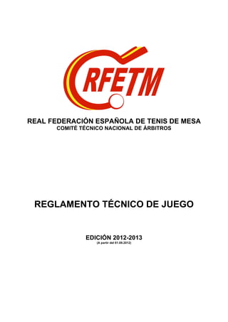 REAL FEDERACIÓN ESPAÑOLA DE TENIS DE MESA
      COMITÉ TÉCNICO NACIONAL DE ÁRBITROS




 REGLAMENTO TÉCNICO DE JUEGO


              EDICIÓN 2012-2013
                  (A partir del 01.09.2012)
 