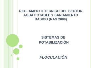 REGLAMENTO TECNICO DEL SECTOR 
AGUA POTABLE Y SANIAMIENTO 
BASICO (RAS 2000) 
SISTEMAS DE 
POTABILIZACIÓN 
FLOCULACIÓN 
 