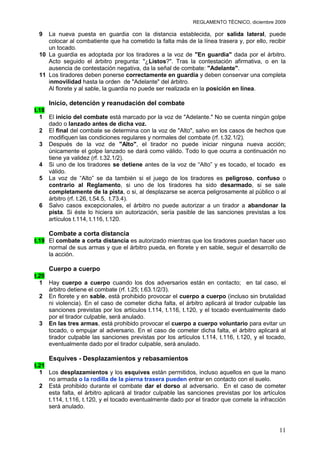 REGLAMENTO TÉCNICO, diciembre 2009

 9  La nueva puesta en guardia con la distancia establecida, por salida lateral, puede
    colocar al combatiente que ha cometido la falta más de la línea trasera y, por ello, recibir
    un tocado.
 10 La guardia es adoptada por los tiradores a la voz de "En guardia" dada por el árbitro.
    Acto seguido el árbitro pregunta: "¿Listos?". Tras la contestación afirmativa, o en la
    ausencia de contestación negativa, da la señal de combate: "Adelante".
 11 Los tiradores deben ponerse correctamente en guardia y deben conservar una completa
    inmovilidad hasta la orden de "Adelante" del árbitro.
    Al florete y al sable, la guardia no puede ser realizada en la posición en línea.

     Inicio, detención y reanudación del combate
t.18
  1 El inicio del combate está marcado por la voz de "Adelante." No se cuenta ningún golpe
     dado o lanzado antes de dicha voz.
  2 El final del combate se determina con la voz de "Alto", salvo en los casos de hechos que
     modifiquen las condiciones regulares y normales del combate (rf. t.32.1/2).
  3 Después de la voz de "Alto", el tirador no puede iniciar ninguna nueva acción;
     únicamente el golpe lanzado se dará como válido. Todo lo que ocurra a continuación no
     tiene ya validez (rf. t.32.1/2).
  4 Si uno de los tiradores se detiene antes de la voz de “Alto” y es tocado, el tocado es
     válido.
  5 La voz de “Alto” se da también si el juego de los tiradores es peligroso, confuso o
     contrario al Reglamento, si uno de los tiradores ha sido desarmado, si se sale
     completamente de la pista, o si, al desplazarse se acerca peligrosamente al público o al
     árbitro (rf. t.26, t.54.5, t.73.4).
  6 Salvo casos excepcionales, el árbitro no puede autorizar a un tirador a abandonar la
     pista. Si éste lo hiciera sin autorización, sería pasible de las sanciones previstas a los
     artículos t.114, t.116, t.120.

     Combate a corta distancia
t.19 El combate a corta distancia es autorizado mientras que los tiradores puedan hacer uso
     normal de sus armas y que el árbitro pueda, en florete y en sable, seguir el desarrollo de
     la acción.

     Cuerpo a cuerpo
t.20
  1 Hay cuerpo a cuerpo cuando los dos adversarios están en contacto; en tal caso, el
     árbitro detiene el combate (rf. t.25; t.63.1/2/3).
  2 En florete y en sable, está prohibido provocar el cuerpo a cuerpo (incluso sin brutalidad
     ni violencia). En el caso de cometer dicha falta, el árbitro aplicará al tirador culpable las
     sanciones previstas por los artículos t.114, t.116, t.120, y el tocado eventualmente dado
     por el tirador culpable, será anulado.
  3 En las tres armas, está prohibido provocar el cuerpo a cuerpo voluntario para evitar un
     tocado, o empujar al adversario. En el caso de cometer dicha falta, el árbitro aplicará al
     tirador culpable las sanciones previstas por los artículos t.114, t.116, t.120, y el tocado,
     eventualmente dado por el tirador culpable, será anulado.

     Esquives - Desplazamientos y rebasamientos
t.21
  1 Los desplazamientos y los esquives están permitidos, incluso aquellos en que la mano
     no armada o la rodilla de la pierna trasera pueden entrar en contacto con el suelo.
  2 Está prohibido durante el combate dar el dorso al adversario. En el caso de cometer
     esta falta, el árbitro aplicará al tirador culpable las sanciones previstas por los artículos
     t.114, t.116, t.120, y el tocado eventualmente dado por el tirador que comete la infracción
     será anulado.



                                                                                               11
 