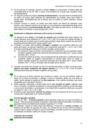 REGLAMENTO TÉCNICO, diciembre 2009

 3     En el curso de un combate, cuando un tirador rebase a su adversario, el árbitro debe dar
       inmediatamente la voz de “Alto” y poner a los tiradores en el lugar que ocupaban antes
       del rebasamiento.
 4     En caso de cambio de tocados durante el rebasamiento, el tocado dado inmediatamente
       es válido; el tocado dado después del rebasamiento es anulado, pero será válido el
       tocado dado inmediatamente por el tirador que ha sufrido la acción ofensiva, incluso
       volviéndose.
 5     Cuando, durante un match, un tirador que haya hecho una flecha es señalado como
       tocado y que rebasa el extremo de la pista con una distancia suficientemente larga como
       para que provoque el arrancamiento del rulo o del cable de este último, el tocado que
       dicho tirador ha recibido no será anulado (Rf. t.103).

       Sustitución y utilización del brazo y de la mano no armados
t.22
  1 La utilización de la mano y del brazo no armado está prohibida tanto para realizar una
     acción ofensiva como defensiva (rf. t.114, t.116, t.120). En el caso de cometer tal falta, el
     tocado dado por el tirador que la comete será anulado y este último recibirá las sanciones
     previstas para las faltas del 2° grupo (cartón rojo).
  2 Al florete y al sable, está prohibido proteger o sustituir una superficie válida por otra
     parte del cuerpo, ya sea por cobertura o por movimiento anormal (rf . t.114, t.116, t.120):
     el tocado eventualmente dado por el tirador culpable, será anulado.
     a)    Si, durante la frase de armas, hay protección o sustitución de una superficie válida,
           el tirador culpable recibirá las sanciones previstas para las faltas del 1° grupo (véase
           también t.49.1, t.72.2).
     b)    Si durante la frase de armas, como consecuencia de protección o sustitución de una
           superficie válida, se registró correctamente un tocado dado como no válido, el
           tirador culpable recibirá las sanciones previstas para las faltas del 1° grupo (véase
           también t.49.1, t.72.2) y el tocado será acordado por el árbitro.

 3     Durante la duración del combate, la mano no armada del tirador no debe, en ningún caso,
       agarrar una parte cualquiera del equipo eléctrico (rf. t.114, t.116, t.120): el tocado
       eventualmente dado por el tirador culpable, será anulado.

t.23
  1 En el caso que el árbitro advierta que, durante un match, uno de los tiradores utilice el
     brazo y/o la mano no-armada, o protege o cubre la superficie válida con una parte no
     válida, podrá solicitar la asistencia de dos asesores, a ser posible neutrales, que serán
     designados por el Directorio Técnico.
  2 Estos asesores colocados a ambos lados de la pista durante el match, vigilarán cada
     uno a un tirador e indicarán levantando la mano al preguntarle al árbitro, el uso del brazo
     o de la mano no armado, o la protección o la cubierta de la superficie válida por una parte
     no válida (rf. t.49, t.114, t.116, t.120).
  3 El árbitro puede igualmente cambiar de puesto a los dos tiradores de forma que el que
     comete esta irregularidad no le vuelva la espalda.

     Terreno ganado o perdido
t.24 A la voz de “Alto”, el terreno ganado queda adquirido hasta que se haya concedido un
     tocado. Para las nuevas puestas en guardia, cada tirador deberá retroceder una distancia
     igual para retomar la distancia de puesta en guardia (rf. t.17.3/4).
t.25 Sin embargo, cuando el match haya sido detenido a causa de un cuerpo a cuerpo, los
     tiradores se pondrán en guardia de nuevo, de manera tal que el que sufrió el cuerpo a
     cuerpo vuelva a ocupar el lugar en que se encontraba; lo mismo ocurre si su adversario le
     ha realizado una flecha, incluso sin cuerpo a cuerpo.

       Traspaso de los límites
       Detención del combate
t.26

                                                                                                12
 