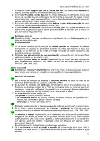 REGLAMENTO TÉCNICO, diciembre 2009

 1   Cuando un tirador traspase con uno o con los dos pies uno de los límites laterales de
     la pista, el árbitro debe dar inmediatamente la voz de “Alto”.
 2   Si el tirador traspasa con los dos pies los límites de la pista, el árbitro debe anular todo
     lo que ha sucedido después del traspaso de dicho límite, a excepción del tocado recibido
     por el tirador que haya traspasado el límite, incluso después del haberlo hecho, siempre y
     cuando se trate de un tocado simple e inmediato.
 3   En cambio, el tocado dado por el tirador que sale de la pista sólo con un pie, es válido
     si la acción ha sido realizada antes de la voz de “Alto”.
 4   Cuando uno de los tiradores sale de la pista con dos pies, sólo puede ser contabilizado
     como válido el golpe dado por el tirador que quede sobre la pista con, por lo menos un
     pie, aún cuando hay golpe doble.

     Límites posteriores
t.27 Cuando un tirador traspasa completamente, con los dos pies, el límite posterior de la
     pista, es declarado tocado.
     Límites laterales
t.28
  1 Si un tirador traspasa con un solo pie los límites laterales es penalizado. Al ponerse
     nuevamente en guardia, su adversario avanzará un metro con relación al lugar que
     ocupaba en el momento de la acción, debiendo retroceder el tirador penalizado para
     guardar la distancia necesaria.
  2 El tirador que por aplicación de esta penalización se encuentre con los dos pies fuera
     del límite posterior, es declarado tocado.
  3 El tirador que para evitar un tocado traspase uno de los límites laterales con los dos
     pies, especialmente realizando una flecha, recibirá las sanciones previstas por los
     artículos t.114, t.116, t.120.

Salida accidental
t.29 El tirador que traspase involuntariamente uno de los límites a consecuencia de cualquier
     caso fortuito (por ejemplo, un empujón), no será pasible de ninguna penalización.

     Duración del combate
t.30
  1 Por duración del combate se entiende la duración efectiva, es decir, la suma de los
     intervalos de tiempo entre las voces de “Adelante” y “Alto”.
  2 La duración del combate está controlada por el árbitro o por un cronometrista. Para las
     finales de las pruebas oficiales de la F.I.E. así como para todos los matches que lleven
     consigo un cronómetro visible para los espectadores, el cronómetro debe ser colocado de
     manera que sea visible para los dos tiradores en pista y para el árbitro.
  3 La duración del combate efectivo es :
     - en poules: 5 tocados, máximo 3 minutos
     - en eliminación directa: 15 tocados, máximo 9 minutos divididos en 3 períodos de 3
        minutos, con un minuto de pausa entre dos períodos.
     - por equipos: 3 minutos para cada relevo.
t.31
  1 El tirador puede preguntar el tiempo que queda, cada vez que el match es interrumpido.
  2 Si un tirador busca abusivamente de provocar o prolongar las interrupciones de
     combate, el árbitro, le aplicará las sanciones previstas por los artículos t.114, t.116, t.120.
t.32
  1 Al terminar el tiempo reglamentario, si el cronómetro está acoplado al aparato (norma
     obligatoria para todas las finales de las pruebas oficiales de la F.I.E.), debe accionar
     automáticamente una señal sonora y potente, y cortar automáticamente el funcionamiento
     del aparato, pero las señales registradas antes del bloqueo del aparato, deben
     permanecer fijas en él.
     Desde la percepción de la señal sonora el combate se detiene.
  2 Si el cronómetro no está acoplado al aparato, el cronometrista debe gritar "Alto" o
     accionar una señal sonora, lo que detiene el combate y no es válido ni siquiera el golpe
     lanzado.
                                                                                                 13
 