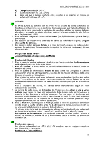 REGLAMENTO TÉCNICO, diciembre 2009

       h)   Otorga los tocados (rf. t.40 ss).
       i)   Mantiene el orden (rf). t.96.1/2/3/4).
       j)   Cada vez que lo juzgue oportuno, debe consultar a los expertos en materia de
            señalización eléctrica (rf. t.o7).

     Asesores
t.36
  1 El árbitro cumple su cometido con la ayuda de un aparato de control automático de
     tocados y, eventualmente, con la asistencia de dos asesores que vigilan la utilización del
     brazo o de la mano no armado, la sustitución de superficies válidas, los tocados dados en
     el suelo con la espada, las salidas laterales y traseras de la pista, o toda otra falta definida
     en el Reglamento (rf. t.120).
  2 Esta medida es obligatoria para todas las finales (4 o 8) individuales y para la final (2)
     por equipos.
  3 Los asesores se colocan uno a cada lado del árbitro, de cada lado de la pista; y siguen
     el conjunto del combate.
  4 Los asesores deben cambiar de lado a la mitad del match, después de cada período y
     después de cada relevo de un encuentro por equipo, de forma que no observen siempre
     al mismo tirador.

       Designación de los árbitros
       Juegos Olímpicos y Campeonatos del Mundo
t.37
       Pruebas individuales
 1     Para la ronda de “poules” y el cuadro de eliminación directa preliminar, los Delegados de
       Arbitraje designan a los árbitros por sorteo.
 2     Para los “poules”, el árbitro debe a ser de nacionalidad diferente a la de cada uno de los
       tiradores del “poule”.
 3     Para el cuadro de eliminación directa de cada arma, los Delegados al Arbitraje
       establecerán, entre los árbitros presentes, una lista de los mejores árbitros de cada arma,
       teniendo en cuenta su nacionalidad.
       Para arbitrar los match en el orden del cuadro serán designados 4 árbitros por sorteo,
       entre 7 a 8 árbitros por lo menos, para cada cuarto del cuadro. Deben ser de una
       nacionalidad diferente de aquella de todos los tiradores que participan en el cuarto de
       cuadro.
       Con la progresión del cuadro, los árbitros serán intercambiados según un orden
       establecido de antemano.
 4     Al término de cada ronda, los Delegados de Arbitraje pueden retirar a uno o varios
       árbitros cuyo trabajo no haya sido satisfactorio. Esta decisión debe ser tomada por la
       mayoría de los delegados a arbitraje presentes. Por otra parte, un árbitro no será
       cambiado en el transcurso de un match, salvo caso excepcional. En este caso, la decisión
       motivada se tomará por la mayoría de los Delegados de Arbitraje presentes (regla
       aplicable igualmente para las pruebas por equipos).
 5     Para la final de 4, los Delegados al Arbitraje, desde el fin de los cuadros de eliminación
       directa, tirarán la suerte 4 árbitros entre 7 a 8 árbitros por lo menos, quienes deberán ser
       de una nacionalidad diferente a cada uno de los tiradores.
       10 minutos antes de la final, los delegados de arbitraje sortearán al árbitro de cada match
       en tiempo, en el siguiente orden,: 1 semifinal, 2 semifinal, final, y, a los JO, 3 lugar.
       Los sorteos serán efectuados por medio del ordenador para las “poules” y hasta el
       cuadro de eliminación directa de 64 y manualmente desde el cuadro de eliminación
       directa de 64.

t.38
       Pruebas por equipos
       Las mismas reglas del artículo t.37 3), 4) 5) y 6), se aplican para las pruebas por equipos,
       con dos árbitros por encuentro.
       Pruebas de la Copa del Mundo

                                                                                                  15
 