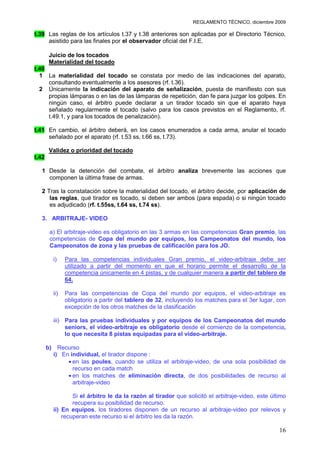 REGLAMENTO TÉCNICO, diciembre 2009

t.39 Las reglas de los artículos t.37 y t.38 anteriores son aplicadas por el Directorio Técnico,
     asistido para las finales por el observador oficial del F.I.E.

        Juicio de los tocados
        Materialidad del tocado
t.40
  1 La materialidad del tocado se constata por medio de las indicaciones del aparato,
     consultando eventualmente a los asesores (rf. t.36).
  2 Únicamente la indicación del aparato de señalización, puesta de manifiesto con sus
     propias lámparas o en las de las lámparas de repetición, dan fe para juzgar los golpes. En
     ningún caso, el árbitro puede declarar a un tirador tocado sin que el aparato haya
     señalado regularmente el tocado (salvo para los casos previstos en el Reglamento, rf.
     t.49.1, y para los tocados de penalización).

t.41 En cambio, el árbitro deberá, en los casos enumerados a cada arma, anular el tocado
     señalado por el aparato (rf. t.53 ss, t.66 ss, t.73).

        Validez o prioridad del tocado
t.42

  1 Desde la detención del combate, el árbitro analiza brevemente las acciones que
    componen la última frase de armas.

  2 Tras la constatación sobre la materialidad del tocado, el árbitro decide, por aplicación de
     las reglas, qué tirador es tocado, si deben ser ambos (para espada) o si ningún tocado
     es adjudicado (rf. t.55ss, t.64 ss, t.74 ss).

  3. ARBITRAJE- VIDEO

        a) El arbitraje-video es obligatorio en las 3 armas en las competencias Gran premio, las
        competencias de Copa del mundo por equipos, los Campeonatos del mundo, los
        Campeonatos de zona y las pruebas de calificación para los JO.

         i)    Para las competencias individuales Gran premio, el video-arbitraje debe ser
               utilizado a partir del momento en que el horario permite el desarrollo de la
               competencia únicamente en 4 pistas, y de cualquier manera a partir del tablero de
               64.

         ii)   Para las competencias de Copa del mundo por equipos, el video-arbitraje es
               obligatorio a partir del tablero de 32, incluyendo los matches para el 3er lugar, con
               excepción de los otros matches de la clasificación

         iii) Para las pruebas individuales y por equipos de los Campeonatos del mundo
              seniors, el video-arbitraje es obligatorio desde el comienzo de la competencia,
              lo que necesita 8 pistas equipadas para el video-arbitraje.

       b) Recurso
         i) En individual, el tirador dispone :
                en las poules, cuando se utiliza el arbitraje-video, de una sola posibilidad de
                recurso en cada match
                en los matches de eliminación directa, de dos posibilidades de recurso al
                arbitraje-video

                 Si el árbitro le da la razón al tirador que solicitó el arbitraje-video, este último
                 recupera su posibilidad de recurso.
         ii) En equipos, los tiradores disponen de un recurso al arbitraje-video por relevos y
             recuperan este recurso si el árbitro les da la razón.

                                                                                                  16
 