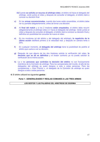 REGLAMENTO TÉCNICO, diciembre 2009


         iii) Cuando se solicita un recurso al arbitraje-video, el árbitro irá hacia el delegado del
              arbitraje, verán juntos el video y después de consultar al delegado, el árbitro dará a
              conocer su decisión final

    c)      En las armas convencionales, cuando dos luces están encendidas, el árbitro debe
            ver su pantalla obligatoriamente, antes de tomar una decisión.

    d)      Al final del match y si los 2 tiradores están empatados, el árbitro debe recurrir
            obligatoriamente al arbitraje-video e ir hacia el delegado del arbitraje. Verán juntos el
            video y después de consultar al delegado, el árbitro dará a conocer su decisión final y
            definitiva sin posibilidad de consultar de nuevo el video.

    e)      En los monitores (el del árbitro y del delegado del arbitraje), la repetición de la
            última acción desfilará primero a la velocidad real, y después en cámara lenta a
            20%.

    f)      En cualquier momento, el delegado del arbitraje tiene la posibilidad de pedirle al
            árbitro que vuelva a ver su decisión.

    g) Después de que alguno de los dos tiradores solicite la verificación del video, la
       decisión que se da es definitiva y el tirador contrario ya no puede solicitar la
       verificación de la misma acción.

    h) La o las personas que controlan la decisión del árbitro no son forzosamente
       miembros de la Comisión de arbitraje. Para los campeonatos del mundo, el jefe de los
       delegados del arbitraje es quien designa a esta o estas personas. Para las
       competencias « Gran Premio », el delegado de la Comisión de arbitraje es quien
       designa a esta o estas personas.

4. El árbitro utilizará los siguientes gestos :

           Parte 1 - GENERALIDADES Y REGLAS COMUNES A LAS TRES ARMAS

                  LOS GESTOS Y LAS PALABRAS DEL ARBITREGE DE ESGRIMA




                                                                                                  17
 