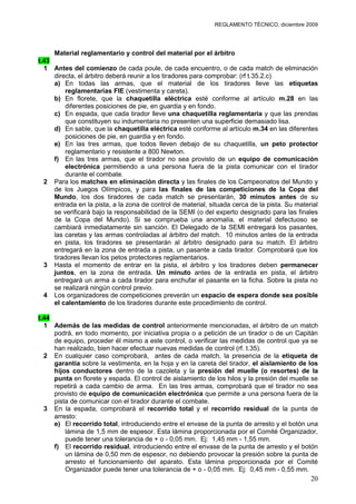 REGLAMENTO TÉCNICO, diciembre 2009




     Material reglamentario y control del material por el árbitro
t.43
  1 Antes del comienzo de cada poule, de cada encuentro, o de cada match de eliminación
     directa, el árbitro deberá reunir a los tiradores para comprobar: (rf t.35.2.c)
     a) En todas las armas, que el material de los tiradores lleve las etiquetas
         reglamentarias FIE (vestimenta y careta).
     b) En florete, que la chaquetilla eléctrica esté conforme al artículo m.28 en las
         diferentes posiciones de pie, en guardia y en fondo.
     c) En espada, que cada tirador lleve una chaquetilla reglamentaria y que las prendas
         que constituyen su indumentaria no presenten una superficie demasiado lisa.
     d) En sable, que la chaquetilla eléctrica esté conforme al artículo m.34 en las diferentes
         posiciones de pie, en guardia y en fondo.
     e) En las tres armas, que todos lleven debajo de su chaquetilla, un peto protector
         reglamentario y resistente a 800 Newton.
     f) En las tres armas, que el tirador no sea provisto de un equipo de comunicación
         electrónica permitiendo a una persona fuera de la pista comunicar con el tirador
         durante el combate.
  2 Para los matches en eliminación directa y las finales de los Campeonatos del Mundo y
     de los Juegos Olímpicos, y para las finales de las competiciones de la Copa del
     Mundo, los dos tiradores de cada match se presentarán, 30 minutos antes de su
     entrada en la pista, a la zona de control de material, situada cerca de la pista. Su material
     se verificará bajo la responsabilidad de la SEMI (o del experto designado para las finales
     de la Copa del Mundo). Si se comprueba una anomalía, el material defectuoso se
     cambiará inmediatamente sin sanción. El Delegado de la SEMI entregará los pasantes,
     las caretas y las armas controladas al árbitro del match. 10 minutos antes de la entrada
     en pista, los tiradores se presentarán al árbitro designado para su match. El árbitro
     entregará en la zona de entrada a pista, un pasante a cada tirador. Comprobará que los
     tiradores llevan los petos protectores reglamentarios.
  3 Hasta el momento de entrar en la pista, el árbitro y los tiradores deben permanecer
     juntos, en la zona de entrada. Un minuto antes de la entrada en pista, el árbitro
     entregará un arma a cada tirador para enchufar el pasante en la ficha. Sobre la pista no
     se realizará ningún control previo.
  4 Los organizadores de competiciones preverán un espacio de espera donde sea posible
     el calentamiento de los tiradores durante este procedimiento de control.

t.44
  1 Además de las medidas de control anteriormente mencionadas, el árbitro de un match
     podrá, en todo momento, por iniciativa propia o a petición de un tirador o de un Capitán
     de equipo, proceder él mismo a este control, o verificar las medidas de control que ya se
     han realizado, bien hacer efectuar nuevas medidas de control (rf. t.35).
  2 En cualquier caso comprobará, antes de cada match, la presencia de la etiqueta de
     garantía sobre la vestimenta, en la hoja y en la careta del tirador, el aislamiento de los
     hijos conductores dentro de la cazoleta y la presión del muelle (o resortes) de la
     punta en florete y espada. El control de aislamiento de los hilos y la presión del muelle se
     repetirá a cada cambio de arma. En las tres armas, comprobará que el tirador no sea
     provisto de equipo de comunicación electrónica que permite a una persona fuera de la
     pista de comunicar con el tirador durante el combate.
  3 En la espada, comprobará el recorrido total y el recorrido residual de la punta de
     arresto:
     e) El recorrido total, introduciendo entre el envase de la punta de arresto y el botón una
         lámina de 1,5 mm de espesor. Esta lámina proporcionada por el Comité Organizador,
         puede tener una tolerancia de + o - 0,05 mm. Ej: 1,45 mm - 1,55 mm.
     f) El recorrido residual, introduciendo entre el envase de la punta de arresto y el botón
         un lámina de 0,50 mm de espesor, no debiendo provocar la presión sobre la punta de
         arresto el funcionamiento del aparato. Esta lámina proporcionada por el Comité
         Organizador puede tener una tolerancia de + o - 0,05 mm. Ej: 0,45 mm - 0,55 mm.
                                                                                               20
 
