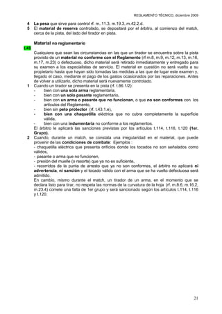 REGLAMENTO TÉCNICO, diciembre 2009

 4     La pesa que sirve para control rf. m..11.3, m.19.3, m.42.2.d.
 5     El material de reserva controlado, se depositará por el árbitro, al comienzo del match,
       cerca de la pista, del lado del tirador en pista.

       Material no reglamentario
t.45
       Cualquiera que sean las circunstancias en las que un tirador se encuentra sobre la pista
       provisto de un material no conforme con el Reglamento (rf m.8, m.9, m.12, m.13, m.16,
       m.17, m.23) o defectuoso, dicho material será retirado inmediatamente y entregado para
       su examen a los especialistas de servicio. El material en cuestión no será vuelto a su
       propietario hasta que hayan sido tomadas las medidas a las que de lugar este examen y,
       llegado el caso, mediante el pago de los gastos ocasionados por las reparaciones. Antes
       de volver a utilizarlo, dicho material será nuevamente controlado.
 1     Cuando un tirador se presenta en la pista (rf. t.86.1/2):
       -     bien con una sola arma reglamentaria,
       -     bien con un solo pasante reglamentario,
       -     bien con un arma o pasante que no funcionan, o que no son conformes con los
             artículos del Reglamento,
       -     bien sin peto protector (rf. t.43.1.e),
       -     bien con una chaquetilla eléctrica que no cubra completamente la superficie
             válida,
       -     bien con una indumentaria no conforme a los reglamentos.
       El árbitro le aplicará las sanciones previstas por los artículos t.114, t.116, t.120 (1er.
       Grupo).
 2     Cuando, durante un match, se constata una irregularidad en el material, que puede
       provenir de las condiciones de combate: Ejemplos :
       - chaquetilla eléctrica que presenta orificios donde los tocados no son señalados como
       válidos,
       - pasante o arma que no funcionen,
       - presión del muelle (o resorte) que ya no es suficiente,
       - recorridos de la punta de arresto que ya no son conformes, el árbitro no aplicará ni
       advertencia, ni sanción y el tocado válido con el arma que se ha vuelto defectuosa será
       admitido.
       En cambio, mismo durante el match, un tirador de un arma, en el momento que se
       declara listo para tirar, no respeta las normas de la curvatura de la hoja (rf. m.8.6, m.16.2,
       m.23.4) comete una falta de 1er grupo y será sancionado según los artículos t.114, t.116
       y t.120.




                                                                                                  21
 
