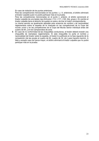 REGLAMENTO TÉCNICO, diciembre 2009

    En caso de violación de los puntos anteriores:
    Para las competiciones mencionadas en los puntos i. y iii. anteriores, el árbitro eliminará
    al tirador culpable quien no podrá participar más en la prueba.
    Para las competiciones mencionadas en el punto ii. anterior, el árbitro sancionará al
    tirador culpable de una tarjeta roja (Artículos t.114, t.117, t.120, 2do. grupo,). En cambio el
    tirador culpable tiene el derecho de quedar en pista y de tirar el match correspondiente.
    La misma sanción es igualmente aplicable para ausencia de nombre y de nacionalidad
    reglamentaria sobre la espalda de la chaqueta en las competiciones de la Copa del
    mundo Junior y en las competiciones de la Copa del Mundo Senior individual antes del
    cuadro de 64, y en los Campeonatos de zona.
5   En caso de no conformidad de las chaquetillas conductoras, el tirador deberá revestir una
    chaquetilla de reemplazo reglamentaria. Si esta chaquetilla no porta el nombre y
    nacionalidad del tirador sobre la espalda, el tirador lo justificará en la fase siguiente de la
    competición (de las poules al cuadro de 64, cuadro de 32, etc.) para hacerla imprimir. A
    falta y excepto caso de fuerza mayor, el árbitro eliminará al tirador culpable que no podrá
    participar más en la prueba.




                                                                                                23
 