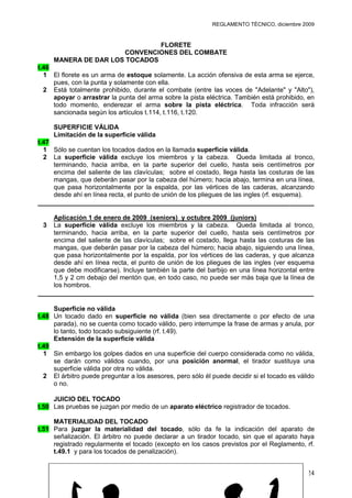 REGLAMENTO TÉCNICO, diciembre 2009


                               FLORETE
                      CONVENCIONES DEL COMBATE
     MANERA DE DAR LOS TOCADOS
t.46
  1 El florete es un arma de estoque solamente. La acción ofensiva de esta arma se ejerce,
     pues, con la punta y solamente con ella.
  2 Está totalmente prohibido, durante el combate (entre las voces de "Adelante" y "Alto"),
     apoyar o arrastrar la punta del arma sobre la pista eléctrica. También está prohibido, en
     todo momento, enderezar el arma sobre la pista eléctrica. Toda infracción será
     sancionada según los artículos t.114, t.116, t.120.

     SUPERFICIE VÁLIDA
     Limitación de la superficie válida
t.47
  1 Sólo se cuentan los tocados dados en la llamada superficie válida.
  2 La superficie válida excluye los miembros y la cabeza. Queda limitada al tronco,
     terminando, hacia arriba, en la parte superior del cuello, hasta seis centímetros por
     encima del saliente de las clavículas; sobre el costado, llega hasta las costuras de las
     mangas, que deberán pasar por la cabeza del húmero; hacia abajo, termina en una línea,
     que pasa horizontalmente por la espalda, por las vértices de las caderas, alcanzando
     desde ahí en línea recta, el punto de unión de los pliegues de las ingles (rf. esquema).
______________________________________________________________________

     Aplicación 1 de enero de 2009 (seniors) y octubre 2009 (juniors)
 3   La superficie válida excluye los miembros y la cabeza. Queda limitada al tronco,
     terminando, hacia arriba, en la parte superior del cuello, hasta seis centímetros por
     encima del saliente de las clavículas; sobre el costado, llega hasta las costuras de las
     mangas, que deberán pasar por la cabeza del húmero; hacia abajo, siguiendo una línea,
     que pasa horizontalmente por la espalda, por los vértices de las caderas, y que alcanza
     desde ahí en línea recta, el punto de unión de los pliegues de las ingles (ver esquema
     que debe modificarse). Incluye también la parte del barbijo en una línea horizontal entre
     1,5 y 2 cm debajo del mentón que, en todo caso, no puede ser más baja que la línea de
     los hombros.
______________________________________________________________________

     Superficie no válida
t.48 Un tocado dado en superficie no válida (bien sea directamente o por efecto de una
     parada), no se cuenta como tocado válido, pero interrumpe la frase de armas y anula, por
     lo tanto, todo tocado subsiguiente (rf. t.49).
     Extensión de la superficie válida
t.49
  1 Sin embargo los golpes dados en una superficie del cuerpo considerada como no válida,
     se darán como válidos cuando, por una posición anormal, el tirador sustituya una
     superficie válida por otra no válida.
  2 El árbitro puede preguntar a los asesores, pero sólo él puede decidir si el tocado es válido
     o no.

     JUICIO DEL TOCADO
t.50 Las pruebas se juzgan por medio de un aparato eléctrico registrador de tocados.

     MATERIALIDAD DEL TOCADO
t.51 Para juzgar la materialidad del tocado, sólo da fe la indicación del aparato de
     señalización. El árbitro no puede declarar a un tirador tocado, sin que el aparato haya
     registrado regularmente el tocado (excepto en los casos previstos por el Reglamento, rf.
     t.49.1 y para los tocados de penalización).


                                                                                             24
 