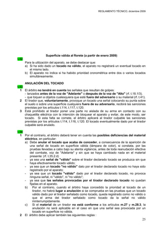 REGLAMENTO TÉCNICO, diciembre 2009




                     Superficie válida al florete (a partir de enero 2009)
t.52
       Para la utilización del aparato, se debe destacar que:
       a) Si ha sido dado un tocado no válido, el aparato no registrará un eventual tocado en
          el mismo lado.
       b) El aparato no indica si ha habido prioridad cronométrica entre dos o varios tocados
          simultáneamente.

     ANULACIÓN DEL TOCADO
t.53
  1 El árbitro no tendrá en cuenta las señales que resultan de golpes:
     - lanzados antes de la voz de "Adelante" o después de la voz de "Alto" (rf. t.18.1/3).
     - que toquen a objetos cualesquiera que esté fuera del adversario o su material (rf. t.41).
  2 El tirador que, voluntariamente, provoque un tocado una señal colocando su punta sobre
     el suelo o sobre una superficie cualquiera fuera de su adversario, recibirá las sanciones
     previstas por los artículos t.114, t.117, t.120.
  3 Está prohibido al tirador poner una parte no aislada de su arma en contacto con su
     chaquetilla eléctrica con la intención de bloquear el aparato y evitar, de este modo, ser
     tocado. Si esta falta se comete, el árbitro aplicará al tirador culpable las sanciones
     previstas por los artículos t.114, t.116, t.120. El tocado eventualmente dado por el tirador
     culpable será anulado.

t.54
  1 Por el contrario, el árbitro deberá tener en cuenta las posibles deficiencias del material
     eléctrico, en particular:
     a) Debe anular el tocado que acaba de conceder, a consecuencia de la aparición de
        una señal de tocado en superficie válida (lámpara de color), si constata, por las
        pruebas llevadas a cabo bajo su atenta vigilancia, antes de toda reanudación efectiva
        del combate, voz de "Adelante" y sin que se haya cambiado nada en el material
        presente: (rf. t.35.2.d)
     - ya sea una señal de "válido" sobre el tirador declarado tocado se produzca sin que
        haya efectivamente tocado válido;
     - ya sea que un tocado "no válido" dato por el tirador declarado tocado no haya sido
        registrado por el aparato;
     - ya sea que un tocado "válido" dado por el tirador declarado tocado, no provoca
        ninguna señal, ni "válido", ni "no válido";
     - ya sea que las señales provocadas por el tirador declarado tocado no quedan
        fijadas en el aparato.
     b)    Por el contrario, cuando el árbitro haya concedido la prioridad al tocado de un
           tirador, no habrá lugar a anulación si se comprueba en las pruebas que un tocado
           válido dado por el tirador señalado como tocado, queda registrado como no válido o
           que el arma del tirador señalado como tocado da la señal no válido
           ininterrumpidamente.
     c)    Si el material de un tirador no está conforme a los artículos m.27 y m.28.3, la
           anulación no será aplicable en el caso en que una señal sea provocada por un
           tocado en superficie no válida.
  2 El árbitro debe aplicar también las siguientes reglas :
                                                                                              25
 
