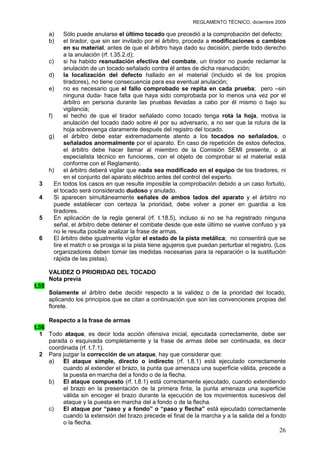 REGLAMENTO TÉCNICO, diciembre 2009

       a)      Sólo puede anularse el último tocado que precedió a la comprobación del defecto;
       b)      el tirador, que sin ser invitado por el árbitro, proceda a modificaciones o cambios
               en su material, antes de que el árbitro haya dado su decisión, pierde todo derecho
               a la anulación (rf. t.35.2.d);
       c)      si ha habido reanudación efectiva del combate, un tirador no puede reclamar la
               anulación de un tocado señalado contra él antes de dicha reanudación;
       d)      la localización del defecto hallado en el material (incluido el de los propios
               tiradores), no tiene consecuencia para esa eventual anulación;
       e)      no es necesario que el fallo comprobado se repita en cada prueba; pero –sin
               ninguna duda- hace falta que haya sido comprobada por lo menos una vez por el
               árbitro en persona durante las pruebas llevadas a cabo por él mismo o bajo su
               vigilancia;
       f)      el hecho de que el tirador señalado como tocado tenga rota la hoja, motiva la
               anulación del tocado dado sobre él por su adversario, a no ser que la rotura de la
               hoja sobrevenga claramente después del registro del tocado.
       g)      el árbitro debe estar extremadamente atento a los tocados no señalados, o
               señalados anormalmente por el aparato. En caso de repetición de estos defectos,
               el árbitro debe hacer llamar al miembro de la Comisión SEMI presente, o al
               especialista técnico en funciones, con el objeto de comprobar si el material está
               conforme con el Reglamento.
       h)      el árbitro deberá vigilar que nada sea modificado en el equipo de los tiradores, ni
               en el conjunto del aparato eléctrico antes del control del experto.
 3        En todos los casos en que resulte imposible la comprobación debido a un caso fortuito,
          el tocado será considerado dudoso y anulado.
 4        Si aparecen simultáneamente señales de ambos lados del aparato y el árbitro no
          puede establecer con certeza la prioridad, debe volver a poner en guardia a los
          tiradores.
 5        En aplicación de la regla general (rf. t.18.5), incluso si no se ha registrado ninguna
          señal, el árbitro debe detener el combate desde que este último se vuelve confuso y ya
          no le resulta posible analizar la frase de armas.
 6        El árbitro debe igualmente vigilar el estado de la pista metálica; no consentirá que se
          tire el match o se prosiga si la pista tiene agujeros que puedan perturbar el registro. (Los
          organizadores deben tomar las medidas necesarias para la reparación o la sustitución
          rápida de las pistas).

       VALIDEZ O PRIORIDAD DEL TOCADO
       Nota previa
t.55
       Solamente el árbitro debe decidir respecto a la validez o de la prioridad del tocado,
       aplicando los principios que se citan a continuación que son las convenciones propias del
       florete.

     Respecto a la frase de armas
t.56
  1 Todo ataque, es decir toda acción ofensiva inicial, ejecutada correctamente, debe ser
     parada o esquivada completamente y la frase de armas debe ser continuada, es decir
     coordinada (rf. t.7.1).
  2 Para juzgar la corrección de un ataque, hay que considerar que:
     a)   El ataque simple, directo o indirecto (rf. t.8.1) está ejecutado correctamente
          cuando al extender el brazo, la punta que amenaza una superficie válida, precede a
          la puesta en marcha del a fondo o de la flecha.
     b)   El ataque compuesto (rf. t.8.1) está correctamente ejecutado, cuando extendiendo
          el brazo en la presentación de la primera finta, la punta amenaza una superficie
          válida sin encoger el brazo durante la ejecución de los movimientos sucesivos del
          ataque y la puesta en marcha del a fondo o de la flecha.
     c)   El ataque por “paso y a fondo” o “paso y flecha” está ejecutado correctamente
          cuando la extensión del brazo precede el final de la marcha y a la salida del a fondo
          o la flecha.
                                                                                                   26
 