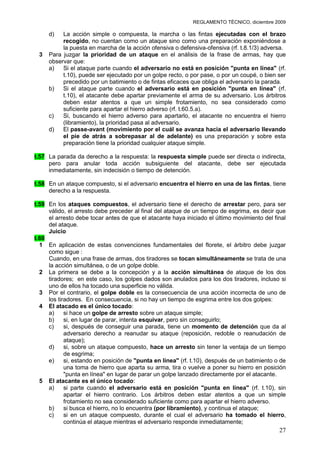 REGLAMENTO TÉCNICO, diciembre 2009

     d)   La acción simple o compuesta, la marcha o las fintas ejecutadas con el brazo
          recogido, no cuentan como un ataque sino como una preparación exponiéndose a
          la puesta en marcha de la acción ofensiva o defensiva-ofensiva (rf. t.8.1/3) adversa.
 3   Para juzgar la prioridad de un ataque en el análisis de la frase de armas, hay que
     observar que:
     a)   Si el ataque parte cuando el adversario no está en posición "punta en línea" (rf.
          t.10), puede ser ejecutado por un golpe recto, o por pase, o por un coupé, o bien ser
          precedido por un batimiento o de fintas eficaces que obliga el adversario la parada.
     b)   Si el ataque parte cuando el adversario está en posición "punta en línea" (rf.
          t.10), el atacante debe apartar previamente el arma de su adversario. Los árbitros
          deben estar atentos a que un simple frotamiento, no sea considerado como
          suficiente para apartar el hierro adverso (rf. t.60.5.a).
     c)   Si, buscando el hierro adverso para apartarlo, el atacante no encuentra el hierro
          (libramiento), la prioridad pasa al adversario.
     d)   El passe-avant (movimiento por el cuál se avanza hacia el adversario llevando
          el pie de atrás a sobrepasar al de adelante) es una preparación y sobre esta
          preparación tiene la prioridad cualquier ataque simple.

t.57 La parada da derecho a la respuesta: la respuesta simple puede ser directa o indirecta,
     pero para anular toda acción subsiguiente del atacante, debe ser ejecutada
     inmediatamente, sin indecisión o tiempo de detención.

t.58 En un ataque compuesto, si el adversario encuentra el hierro en una de las fintas, tiene
     derecho a la respuesta.

t.59 En los ataques compuestos, el adversario tiene el derecho de arrestar pero, para ser
     válido, el arresto debe preceder al final del ataque de un tiempo de esgrima, es decir que
     el arresto debe tocar antes de que el atacante haya iniciado el último movimiento del final
     del ataque.
     Juicio
t.60
  1 En aplicación de estas convenciones fundamentales del florete, el árbitro debe juzgar
     como sigue :
     Cuando, en una frase de armas, dos tiradores se tocan simultáneamente se trata de una
     la acción simultánea, o de un golpe doble.
  2 La primera se debe a la concepción y a la acción simultánea de ataque de los dos
     tiradores; en este caso, los golpes dados son anulados para los dos tiradores, incluso si
     uno de ellos ha tocado una superficie no válida.
  3 Por el contrario, el golpe doble es la consecuencia de una acción incorrecta de uno de
     los tiradores. En consecuencia, si no hay un tiempo de esgrima entre los dos golpes:
  4 El atacado es el único tocado:
     a)     si hace un golpe de arresto sobre un ataque simple;
     b)     si, en lugar de parar, intenta esquivar, pero sin conseguirlo;
     c)     si, después de conseguir una parada, tiene un momento de detención que da al
            adversario derecho a reanudar su ataque (reposición, redoble o reanudación de
            ataque);
     d)     si, sobre un ataque compuesto, hace un arresto sin tener la ventaja de un tiempo
            de esgrima;
     e)     si, estando en posición de "punta en línea" (rf. t.10), después de un batimiento o de
            una toma de hierro que aparta su arma, tira o vuelve a poner su hierro en posición
            "punta en línea" en lugar de parar un golpe lanzado directamente por el atacante.
  5 El atacante es el único tocado:
     a)     si parte cuando el adversario está en posición "punta en línea" (rf. t.10), sin
            apartar el hierro contrario. Los árbitros deben estar atentos a que un simple
            frotamiento no sea considerado suficiente como para apartar el hierro adverso.
     b)     si busca el hierro, no lo encuentra (por libramiento), y continua el ataque;
     c)     si en un ataque compuesto, durante el cual el adversario ha tomado el hierro,
            continúa el ataque mientras el adversario responde inmediatamente;
                                                                                              27
 