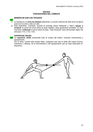 REGLAMENTO TÉCNICO, diciembre 2009


                                     ESPADA
                            CONVENCIONES DEL COMBATE

     MANERA DE DAR LOS TOCADOS
t.61
  1 La espada es un arma de estoque solamente. La acción ofensiva de este arma se ejerce
     pues con la punta y sólo con ella.
  2 Está totalmente prohibido, durante el combate (entre "Adelante" y "Alto"), apoyar o
     arrastrar la punta del arma sobre la pista metálica. Está igualmente prohibido, en todo
     momento, enderezar el arma sobre la pista. Toda infracción será sancionada según los
     artículos t.114, t.116, t.120.

     SUPERFICIE VÁLIDA
t.62 La superficie válida comprende todo el cuerpo del tirador, incluidos indumentaria y
     equipamiento.
     Por lo tanto, cuenta todo tocado dado, cualquiera que sea la parte del cuerpo (tronco,
     miembros o cabeza), de la indumentaria o del equipamiento que se haya alcanzado (rf.
     esquema).




                               Superficie válida a la espada




                                                                                         29
 