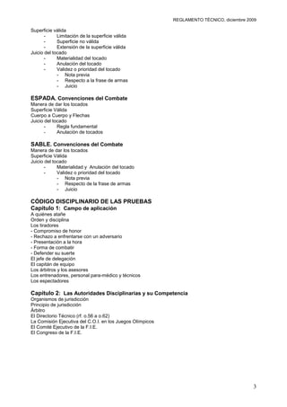 REGLAMENTO TÉCNICO, diciembre 2009

Superficie válida
       -     Limitación de la superficie válida
       -     Superficie no válida
       -     Extensión de la superficie válida
Juicio del tocado
       -     Materialidad del tocado
       -     Anulación del tocado
       -     Validez o prioridad del tocado
             - Nota previa
             - Respecto a la frase de armas
             - Juicio

ESPADA. Convenciones del Combate
Manera de dar los tocados
Superficie Válida
Cuerpo a Cuerpo y Flechas
Juicio del tocado
       -     Regla fundamental
       -     Anulación de tocados

SABLE. Convenciones del Combate
Manera de dar los tocados
Superficie Válida
Juicio del tocado
       -     Materialidad y Anulación del tocado
       -     Validez o prioridad del tocado
             - Nota previa
             - Respecto de la frase de armas
             - Juicio

CÓDIGO DISCIPLINARIO DE LAS PRUEBAS
Capítulo 1: Campo de aplicación
A quiénes atañe
Orden y disciplina
Los tiradores
- Compromiso de honor
- Rechazo a enfrentarse con un adversario
- Presentación a la hora
- Forma de combatir
- Defender su suerte
El jefe de delegación
El capitán de equipo
Los árbitros y los asesores
Los entrenadores, personal para-médico y técnicos
Los espectadores

Capítulo 2: Las Autoridades Disciplinarias y su Competencia
Organismos de jurisdicción
Principio de jurisdicción
Árbitro
El Directorio Técnico (rf. o.56 a o.62)
La Comisión Ejecutiva del C.O.I. en los Juegos Olímpicos
El Comité Ejecutivo de la F.I.E.
El Congreso de la F.I.E.




                                                                                           3
 