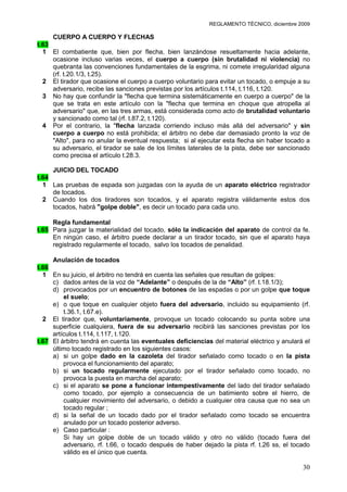 REGLAMENTO TÉCNICO, diciembre 2009

     CUERPO A CUERPO Y FLECHAS
t.63
  1 El combatiente que, bien por flecha, bien lanzándose resueltamente hacia adelante,
     ocasione incluso varias veces, el cuerpo a cuerpo (sin brutalidad ni violencia) no
     quebranta las convenciones fundamentales de la esgrima, ni comete irregularidad alguna
     (rf. t.20.1/3, t.25).
  2 El tirador que ocasione el cuerpo a cuerpo voluntario para evitar un tocado, o empuje a su
     adversario, recibe las sanciones previstas por los artículos t.114, t.116, t.120.
  3 No hay que confundir la "flecha que termina sistemáticamente en cuerpo a cuerpo" de la
     que se trata en este artículo con la "flecha que termina en choque que atropella al
     adversario" que, en las tres armas, está considerada como acto de brutalidad voluntario
     y sancionado como tal (rf. t.87.2, t.120).
  4 Por el contrario, la "flecha lanzada corriendo incluso más allá del adversario" y sin
     cuerpo a cuerpo no está prohibida; el árbitro no debe dar demasiado pronto la voz de
     "Alto", para no anular la eventual respuesta; si al ejecutar esta flecha sin haber tocado a
     su adversario, el tirador se sale de los límites laterales de la pista, debe ser sancionado
     como precisa el artículo t.28.3.

     JUICIO DEL TOCADO
t.64
  1 Las pruebas de espada son juzgadas con la ayuda de un aparato eléctrico registrador
     de tocados.
  2 Cuando los dos tiradores son tocados, y el aparato registra válidamente estos dos
     tocados, habrá "golpe doble", es decir un tocado para cada uno.

     Regla fundamental
t.65 Para juzgar la materialidad del tocado, sólo la indicación del aparato de control da fe.
     En ningún caso, el árbitro puede declarar a un tirador tocado, sin que el aparato haya
     registrado regularmente el tocado, salvo los tocados de penalidad.

     Anulación de tocados
t.66
  1 En su juicio, el árbitro no tendrá en cuenta las señales que resultan de golpes:
     c) dados antes de la voz de “Adelante” o después de la de “Alto” (rf. t.18.1/3);
     d) provocados por un encuentro de botones de las espadas o por un golpe que toque
         el suelo;
     e) o que toque en cualquier objeto fuera del adversario, incluido su equipamiento (rf.
         t.36.1, t.67.e).
  2 El tirador que, voluntariamente, provoque un tocado colocando su punta sobre una
     superficie cualquiera, fuera de su adversario recibirá las sanciones previstas por los
     artículos t.114, t.117, t.120.
t.67 El árbitro tendrá en cuenta las eventuales deficiencias del material eléctrico y anulará el
     último tocado registrado en los siguientes casos:
     a) si un golpe dado en la cazoleta del tirador señalado como tocado o en la pista
         provoca el funcionamiento del aparato;
     b) si un tocado regularmente ejecutado por el tirador señalado como tocado, no
         provoca la puesta en marcha del aparato;
     c) si el aparato se pone a funcionar intempestivamente del lado del tirador señalado
         como tocado, por ejemplo a consecuencia de un batimiento sobre el hierro, de
         cualquier movimiento del adversario, o debido a cualquier otra causa que no sea un
         tocado regular ;
     d) si la señal de un tocado dado por el tirador señalado como tocado se encuentra
         anulado por un tocado posterior adverso.
     e) Caso particular :
         Si hay un golpe doble de un tocado válido y otro no válido (tocado fuera del
         adversario, rf. t.66, o tocado después de haber dejado la pista rf. t.26 ss, el tocado
         válido es el único que cuenta.

                                                                                             30
 
