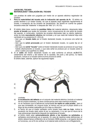 REGLAMENTO TÉCNICO, diciembre 2009

        JUICIO DEL TOCADO
        MATERIALIDAD Y ANULACIÓN DEL TOCADO
t.73
        Las pruebas de sable son juzgadas por medio de un aparato eléctrico registrador de
        tocados.
1       Para la materialidad del tocado solo la indicación del aparato da fe. El árbitro no
        puede declarar a un tirador tocado, sin que el aparato haya registrado regularmente el
        tocado, a excepción de los tocados de penalización. No tendrá en cuenta los golpes
        lanzados antes del “Adelante” ni después del “Alto” (rf. t.18.1/3).

2       El árbitro debe tener cuenta los posibles fallos del material eléctrico, claramente debe
        anular el tocado que acaba de conceder, como consecuencia de una señal de tocado
        del aparato, si comprueba, mediante las pruebas efectuadas bajo su atenta vigilancia,
        antes de toda reanudación efectiva del combate y sin que nada del material haya sido
        cambiado en su presencia (rf. t.35.2.d).
        - bien que un tocado dado por el tirador declarado tocado, no provoca una señal de
          tocado,
        - bien que la señal provocada por el tirador declarado tocado, no queda fija en el
          aparato,
        - bien que una señal “tocado” sobre el tirador declarado tocado se produce sin que haya
          habido efectivamente un tocado, o que esta señal se produce por un tocado sobre el
          arma o sobre una superficie no válida.
    3   Si el sable del tirador declarado tocado no está conforme al artículo m.24.6/7/8,
        (aislamiento del interior y del exterior de la cazoleta, del puño y del pomo), no habrá
        anulación, incluso si un tocado sobre el arma provoca la señal.
        El árbitro debe, además, aplicar las siguientes reglas:




                                     Superficie válida al sable

        a)   Sólo puede ser anulado el último tocado precedente a la comprobación del
             defecto;
        b)   el tirador que, sin haber sido invitado por el árbitro, procede a modificar o cambiar
             su material, antes de que el árbitro haya dado su decisión, pierde todo el derecho a
             la anulación (rf. t.35.2.d.);
        c)   si ha habido reanudación efectiva del combate, un tirador no puede reclamar la
             anulación de un tocado dado contra él antes de la mencionada reanudación del
             combate;
        d)   la localización del defecto en el conjunto del material eléctrico (incluido el material
             de los propios tiradores), no tiene consecuencia para esta eventual anulación;
        e)   no es necesario que la deficiencia comprobada se repita en cada prueba; pero sí
             que sea constatada, sin ninguna duda, al menos una vez por el propio árbitro a lo
             largo de las pruebas realizadas por él o bajo su dirección;
        f)   el hecho de que el tirador señalado como tocado haya roto su hoja, motiva la
             anulación de tocado dado sobre él por su adversario, a no ser que la rotura de la
             hoja sobrevenga claramente después de registrarse el tocado;
        g)   el árbitro debe estar extremadamente atento a los tocados no señalados, o
             señalados anormalmente por el aparato. En caso de repetirse estas deficiencias, el
             árbitro deberá llamar al Miembro de la Comisión SEMI presente, o al experto técnico
             en funciones, con el fin de verificar si el material está conforme con el Reglamento.
                                                                                                 33
 
