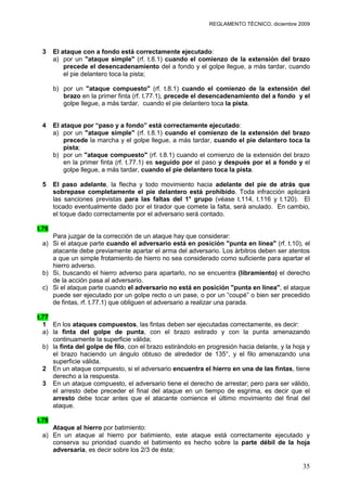 REGLAMENTO TÉCNICO, diciembre 2009




 3     El ataque con a fondo está correctamente ejecutado:
       a) por un "ataque simple" (rf. t.8.1) cuando el comienzo de la extensión del brazo
           precede el desencadenamiento del a fondo y el golpe llegue, a más tardar, cuando
           el pie delantero toca la pista;

       b) por un "ataque compuesto" (rf. t.8.1) cuando el comienzo de la extensión del
          brazo en la primer finta (rf. t.77.1), precede el desencadenamiento del a fondo y el
          golpe llegue, a más tardar, cuando el pie delantero toca la pista.


 4     El ataque por “paso y a fondo” está correctamente ejecutado:
       a) por un "ataque simple" (rf. t.8.1) cuando el comienzo de la extensión del brazo
           precede la marcha y el golpe llegue, a más tardar, cuando el pie delantero toca la
           pista;
       b) por un "ataque compuesto" (rf. t.8.1) cuando el comienzo de la extensión del brazo
           en la primer finta (rf. t.77.1) es seguido por el paso y después por el a fondo y el
           golpe llegue, a más tardar, cuando el pie delantero toca la pista.

 5     El paso adelante, la flecha y todo movimiento hacia adelante del pie de atrás que
       sobrepase completamente el pie delantero está prohibido. Toda infracción aplicará
       las sanciones previstas para las faltas del 1° grupo (véase t.114, t.116 y t.120). El
       tocado eventualmente dado por el tirador que comete la falta, será anulado. En cambio,
       el toque dado correctamente por el adversario será contado.

t.76
    Para juzgar de la corrección de un ataque hay que considerar:
 a) Si el ataque parte cuando el adversario está en posición "punta en línea" (rf. t.10), el
    atacante debe previamente apartar el arma del adversario. Los árbitros deben ser atentos
    a que un simple frotamiento de hierro no sea considerado como suficiente para apartar el
    hierro adverso.
 b) Si, buscando el hierro adverso para apartarlo, no se encuentra (libramiento) el derecho
    de la acción pasa al adversario.
 c) Si el ataque parte cuando el adversario no está en posición "punta en línea", el ataque
    puede ser ejecutado por un golpe recto o un pase, o por un “coupé” o bien ser precedido
    de fintas, rf. t.77.1) que obliguen el adversario a realizar una parada.

t.77
  1 En los ataques compuestos, las fintas deben ser ejecutadas correctamente, es decir:
  a) la finta del golpe de punta, con el brazo estirado y con la punta amenazando
     continuamente la superficie válida;
  b) la finta del golpe de filo, con el brazo estirándolo en progresión hacia delante, y la hoja y
     el brazo haciendo un ángulo obtuso de alrededor de 135°, y el filo amenazando una
     superficie válida.
  2 En un ataque compuesto, si el adversario encuentra el hierro en una de las fintas, tiene
     derecho a la respuesta.
  3 En un ataque compuesto, el adversario tiene el derecho de arrestar; pero para ser válido,
     el arresto debe preceder el final del ataque en un tiempo de esgrima, es decir que el
     arresto debe tocar antes que el atacante comience el último movimiento del final del
     ataque.

t.78
    Ataque al hierro por batimiento:
 a) En un ataque al hierro por batimiento, este ataque está correctamente ejecutado y
    conserva su prioridad cuando el batimiento es hecho sobre la parte débil de la hoja
    adversaria, es decir sobre los 2/3 de ésta;

                                                                                               35
 