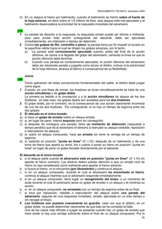 REGLAMENTO TÉCNICO, diciembre 2009

 b) En un ataque al hierro por batimiento, cuando el batimiento es hecho sobre el fuerte de
    la hoja adversa, es decir sobre el 1/3 inferior de ésta, este ataque está mal ejecutado y el
    batimiento desencadena la prioridad de la respuesta inmediata del adversario.

t.79
  1 La parada da derecho a la respuesta; la respuesta simple puede ser directa o indirecta,
     pero para anular toda acción subsiguiente del atacante, debe ser ejecutada
     inmediatamente, sin indecisión o tiempo de detención.
  2 Contra los golpes de filo, contrafilo o plano, la parada tiene por fin impedir el tocado en
     la superficie válida hacia el cual se dirigen los golpes adversos, por lo tanto:
     a)    La parada está correctamente ejecutada cuando, antes del final de la acción
           ofensiva, se opone a la llegada del golpe del adversario, cerrando la línea en que la
           acción ofensiva debe terminar.
     b)    Cuando una parada es correctamente ejecutada, la acción ofensiva del adversario
           debe ser declarada parada y juzgada como tal por el árbitro, incluso si la extremidad
           de la hoja ofensiva, alcanza el blanco a consecuencia de su flexibilidad.

       Juicio
t.80
       Como aplicación de estas convenciones fundamentales del sable, el árbitro debe juzgar
       como sigue:
 1     Cuando, en una frase de armas, los tiradores se tocan simultáneamente se trata de una
       acción simultánea o de golpe doble.
       La primera es debido a la concepción y a la acción simultánea de ataque de los dos
       tiradores; en este caso, los golpes dados son anulados para los dos tiradores.
 2     El golpe doble, por el contrario, es la consecuencia de una acción claramente incorrecta
       de uno de los dos tiradores. Por consiguiente, si no hay un tiempo de esgrima entre los
       dos golpes:
 3     El atacado es el único tocado:
 a)    si hace un golpe de arresto sobre un ataque simple;
 b)    si, en lugar de parar, intenta esquivar pero sin conseguirlo;
 c)    si después de conseguir una parada, tiene un momento de detención (respuesta a
       tiempo perdido) que da al adversario el derecho a reanudar su ataque (redoble, reposición
       o reanudación de ataque);
 d)    si, sobre un ataque compuesto, hace un arresto sin tener la ventaja de un tiempo de
       esgrima;
 e)    si, estando en posición "punta en línea" (rf. t.10), después de un batimiento o de una
       toma de hierro que aparta su arma, tira o vuelve a poner su hierro en posición "punta en
       línea" en lugar de parar un golpe lanzado directamente por el atacante.

 El atacante es el único tocado:
 a. si el ataque parte cuando el adversario está en posición "punta en línea" (rf. t.10) sin
     apartar el hierro contrario. Los árbitros deben prestar atención a que un simple roce de
     hierro no sea considerado como suficiente para apartar el hierro adverso.
 b. si busca el hierro, no lo encuentra (por libramiento) y continua el ataque;
 c. si en un ataque compuesto, durante el cual el adversario ha encontrado el hierro,
     continúa el ataque mientras que el adversario responde inmediatamente;
 d. si en un ataque compuesto, tiene lugar un recogimiento del brazo, o un momento de
     duda durante el cual el adversario lanza un golpe de arresto o un ataque y él continúa su
     acción;
 e. si en un ataque compuesto, es arrestado con un tiempo de esgrima antes de su final;
 f. si toca por reposición, redoble o reanudación del ataque sobre una parada del
     adversario, seguida de una respuesta inmediata, simple, ejecutada en un solo tiempo y
     sin recoger el brazo;
 5 Los tiradores son puestos nuevamente en guardia, cada vez que el árbitro, en un
     golpe doble, no puede determinar claramente de qué lado se ha cometido la falta.
     Uno de los casos más difíciles a juzgar se presenta cuando hay un golpe de arresto que
     hace dudar si hay una ventaja suficiente sobre el final de un ataque compuesto. Por lo
                                                                                             36
 