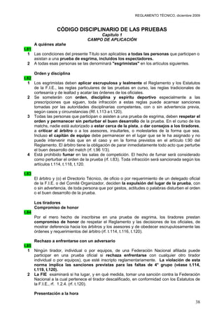REGLAMENTO TÉCNICO, diciembre 2009



                   CÓDIGO DISCIPLINARIO DE LAS PRUEBAS
                                         Capítulo 1
                                    CAMPO DE APLICACIÓN
     A quiénes atañe
t.81
  1 Las condiciones del presente Título son aplicables a todas las personas que participen o
     asistan a una prueba de esgrima, incluidos los espectadores.
  2 A todas esas personas se las denominará "esgrimistas" en los artículos siguientes.

     Orden y disciplina
t.82
  1 Los esgrimistas deben aplicar escrupulosa y lealmente el Reglamento y los Estatutos
     de la F.I.E., las reglas particulares de las pruebas en curso, las reglas tradicionales de
     cortesanía y de lealtad y acatar las órdenes de los oficiales.
  2 Se someterán con orden, disciplina y espíritu deportivo especialmente a las
     prescripciones que siguen, toda infracción a estas reglas puede acarrear sanciones
     tomadas por las autoridades disciplinarias competentes, con o sin advertencia previa,
     según casos y circunstancias (Rf. t.113 a t.120).
  3 Todas las personas que participan o asisten a una prueba de esgrima, deben respetar el
     orden y permanecer sin perturbar el buen desarrollo de la prueba. En el curso de los
     matchs, nadie está autorizado a estar cerca de la pista, a dar consejos a los tiradores,
     a criticar al árbitro o a los asesores, insultarles, o molestarles de la forma que sea.
     Incluso el capitán de equipo debe permanecer en el lugar que se le ha asignado y no
     puede intervenir más que en el caso y en la forma previstos en el artículo t.90 del
     Reglamento. El árbitro tiene la obligación de parar inmediatamente todo acto que perturbe
     el buen desarrollo del match (rf. t.96 1/3).
  4 Está prohibido fumar en las salas de competición. El hecho de fumar será considerado
     como perturbar el orden de la prueba (rf. t.83). Toda infracción será sancionada según los
     artículos t.114, t.118, t.120.

t.83
       El árbitro y (o) el Directorio Técnico, de oficio o por requerimiento de un delegado oficial
       de la F.I.E. o del Comité Organizador, deciden la expulsión del lugar de la prueba, con
       o sin advertencia, de toda persona que por gestos, actitudes o palabras disturben el orden
       o el buen desarrollo de la prueba.

       Los tiradores
       Compromiso de honor
t.84
       Por el mero hecho de inscribirse en una prueba de esgrima, los tiradores prestan
       compromiso de honor de respetar el Reglamento y las decisiones de los oficiales, de
       mostrar deferencia hacia los árbitros y los asesores y de obedecer escrupulosamente las
       órdenes y requerimientos del árbitro (rf. t.114, t.116, t.120).

     Rechazo a enfrentarse con un adversario
t.85
  1 Ningún tirador, individual o por equipos, de una Federación Nacional afiliada puede
     participar en una prueba oficial si rechaza enfrentarse con cualquier otro tirador
     individual o por equipos), que esté inscripto reglamentariamente. La violación de esta
     norma implica las sanciones previstas para las faltas de 4° grupo (véase t.114,
     t.119, t.120).
  2 La FIE examinará si ha lugar, y en qué medida, tomar una sanción contra la Federación
     Nacional a la cual pertenece el tirador descalificado, en conformidad con los Estatutos de
     la F.I.E., rf. 1.2.4. (rf. t.120).

       Presentación a la hora

                                                                                                38
 