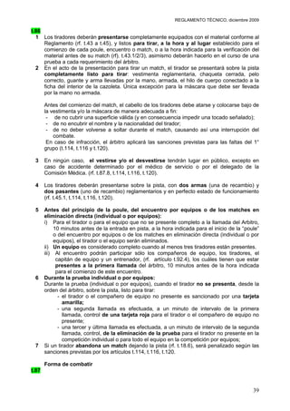 REGLAMENTO TÉCNICO, diciembre 2009

t.86
  1 Los tiradores deberán presentarse completamente equipados con el material conforme al
     Reglamento (rf. t.43 a t.45), y listos para tirar, a la hora y al lugar establecido para el
     comienzo de cada poule, encuentro o match, o a la hora indicada para la verificación del
     material antes de su match (rf). t.43.1/2/3), asimismo deberán hacerlo en el curso de una
     prueba a cada requerimiento del árbitro.
  2 En el acto de la presentación para tirar un match, el tirador se presentará sobre la pista
     completamente listo para tirar: vestimenta reglamentaria, chaqueta cerrada, pelo
     correcto, guante y arma llevadas por la mano, armada, el hilo de cuerpo conectado a la
     ficha del interior de la cazoleta. Única excepción para la máscara que debe ser llevada
     por la mano no armada.

       Antes del comienzo del match, el cabello de los tiradores debe atarse y colocarse bajo de
       la vestimenta y/o la máscara de manera adecuada a fin:
        - de no cubrir una superficie válida (y en consecuencia impedir una tocado señalado);
        - de no encubrir el nombre y la nacionalidad del tirador;
        - de no deber volverse a soltar durante el match, causando así una interrupción del
           combate.
        En caso de infracción, el árbitro aplicará las sanciones previstas para las faltas del 1°
       grupo (t.114, t.116 y t.120).

 3     En ningún caso, el vestirse y/o el desvestirse tendrán lugar en público, excepto en
       caso de accidente determinado por el médico de servicio o por el delegado de la
       Comisión Médica. (rf. t.87.8, t.114, t.116, t.120).

 4     Los tiradores deberán presentarse sobre la pista, con dos armas (una de recambio) y
       dos pasantes (uno de recambio) reglamentarios y en perfecto estado de funcionamiento
       (rf. t.45.1, t.114, t.116, t.120).

 5     Antes del principio de la poule, del encuentro por equipos o de los matches en
       eliminación directa (individual o por equipos):
       i) Para el tirador o para el equipo que no se presente completo a la llamada del Arbitro,
            10 minutos antes de la entrada en pista, a la hora indicada para el inicio de la “poule”
            o del encuentro por equipos o de los matches en eliminación directa (individual o por
            equipos), el tirador o el equipo serán eliminados.
       ii) Un equipo es considerado completo cuando al menos tres tiradores están presentes.
       iii) Al encuentro podrán participar sólo los compañeros de equipo, los tiradores, el
             capitán de equipo y un entrenador, (rf. artículo t.92.4), los cuáles tienen que estar
             presentes a la primera llamada del árbitro, 10 minutos antes de la hora indicada
             para el comienzo de este encuentro.
 6     Durante la prueba individual o por equipos:
       Durante la prueba (individual o por equipos), cuando el tirador no se presenta, desde la
       orden del árbitro, sobre la pista, listo para tirar:
              - el tirador o el compañero de equipo no presente es sancionado por una tarjeta
                amarilla;
              - una segunda llamada es efectuada, a un minuto de intervalo de la primera
                llamada, control de una tarjeta roja para el tirador o el compañero de equipo no
                presente;
              - una tercer y última llamada es efectuada, a un minuto de intervalo de la segunda
                llamada, control, de la eliminación de la prueba para el tirador no presente en la
                competición individual o para todo el equipo en la competición por equipos;
 7     Si un tirador abandona un match dejando la pista (rf. t.18.6), será penalizado según las
       sanciones previstas por los artículos t.114, t.116, t.120.

       Forma de combatir
t.87


                                                                                                 39
 