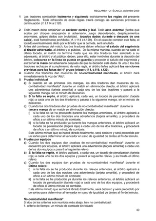 REGLAMENTO TÉCNICO, diciembre 2009

1   Los tiradores combatirán lealmente y siguiendo estrictamente las reglas del presente
    Reglamento. Toda infracción de estas reglas traerá consigo las sanciones previstas a
    continuación (rf. t.114 a t.120.

2   Todo match debe conservar un carácter cortés y leal. Todo acto anormal (flecha que
    acaba por choque empujando al adversario, juego desordenado, desplazamientos
    anormales, golpes dados con brutalidad, tocados dados durante o después de una
    caída), está formalmente prohibido ( rf. t.114 a t.120). En el caso de cometer esta falta, el
    tocado eventualmente dado por el tirador que la cometa, será anulado.
3   Antes del comienzo del match, los dos tiradores deben efectuar el saludo del esgrimista
    al tirador adversario, al árbitro y al público. De la misma manera, cuando se ha dado el
    último tocado, el match no termina hasta que los dos tiradores han saludado a su
    adversario, al árbitro y al público: deben, para ello, estar inmóviles durante la decisión del
    árbitro, colocarse en la línea de puesta en guardia y proceder al saludo del esgrimista y
    estrechar la mano del adversario después de que la decisión esté dada. Si uno o los dos
    tiradores rechazan el cumplimiento de esta regla, el árbitro le/les aplicará las sanciones
    previstas para las faltas del 4° grupo (véase t.114, t.119, t.120).
4   Cuando dos tiradores dan muestras de no-combatividad manifiesta, el árbitro dará
    inmediatamente la voz de “Alto”.
5   Prueba individual
    a) Si cuando en las primeras dos mangas, los dos tiradores dan muestras de no-
         combatividad manifiesta* durante un match en eliminación directa, el árbitro aplicará
         una advertencia (tarjeta amarilla) a cada uno de los dos tiradores y pasará a la
         siguiente manga, sin el minuto de descanso.
    b) Si la falta se repite, el árbitro aplicará, cada vez, un tocado de penalización (tarjeta
         roja) a cada uno de los dos tiradores y pasará a la siguiente manga, sin el minuto de
         descanso.
    c) Cuando los dos tiradores dan pruebas de no-combatividad manifiesta* durante la
         tercera manga de un match en eliminación directa:
         i) si la falta no se ha producido durante las mangas anteriores, el árbitro aplicará a
             cada uno de los dos tiradores una advertencia (tarjeta amarilla), y procederá de
             oficio a un último minuto de combate;
         ii) si la falta se ha producido ya durante las mangas anteriores, el árbitro aplicará un
             tocado de penalización (tarjeta roja) a cada uno de los dos tiradores, y procederá
             de oficio a un último minuto de combate.
         Este último minuto que se habrá librado totalmente, será decisivo y será precedido por
         un sorteo para determinar al vencedor en caso de igualdad de tanteo al fin del minuto.
6   Prueba por equipos
    a) Cuando los dos equipos dan pruebas de no-combatividad manifiesta* durante un
         encuentro por equipos, el árbitro aplicará una advertencia (tarjeta amarilla) a cada uno
         de los dos equipos y pasará al siguiente relevo.
    b) Si la falta se repite, el árbitro aplicará, a cada vez, un tocado de penalización (tarjeta
         roja) a cada uno de los dos equipos y pasará al siguiente relevo, y así hasta el último
         relevo.
    c) Cuando los dos equipos dan pruebas de no-combatividad manifiesta* durante el
         último relevo:
         i) si la falta no se ha producido durante los relevos anteriores, el árbitro aplicará a
             cada uno de los dos equipos una advertencia (tarjeta amarilla), y procederá de
             oficio a un último minuto de combate;
         ii) si la falta se ha producido ya durante los relevos anteriores, el árbitro aplicará un
             tocado de penalización (tarjeta roja) a cada uno de los dos equipos, y procederá
             de oficio al último minuto de combate.
         Este último minuto que se habrá librado totalmente, será decisivo y será precedido por
         un sorteo para determinar al vencedor en caso de igualdad de tanteo al fin del minuto.

    No-combatividad manifiesta*
    Si dos de los criterios son reunidos más abajo, hay no combatividad :
    1. criterio de tiempo: un minuto de combate sin tocado
                                                                                               40
 