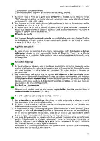 REGLAMENTO TÉCNICO, diciembre 2009

       2. ausencia de contacto del hierro
       3. distancia excesiva (superior a la distancia de un “paso y a fondo”)

 7     El tirador sobre o fuera de la pista debe conservar su careta puesta hasta la voz de
       “Alto" dada por el árbitro. No puede intervenir -en ningún caso- sobre el árbitro antes de
       su decisión (rf. t.114, t.116, t.120).
 8     Los tiradores no podrán, en ningún caso, desvestirse en la pista, ni siquiera para cambiar
       su pasante, (rf. t.114, t.116, t.120).
 9     El árbitro, al fin de un match, reunirá a los dos tiradores para señalarles claramente el
       tanteo que parte transmitir al Directorio Técnico. Debe anunciar claramente: " El Señor X
       le ganó al Señor Y con el resultado de…. "
       Defender su suerte
t.88
       Los tiradores defenderán deportivamente sus posibilidades personales hasta el final de
       las pruebas con el objeto de tener la mejor clasificación posible, sin dar o pedir un tocado
       a nadie, (rf. t.114, t.119, t.120).

       El jefe de delegación
t.89
       En cada prueba, los tiradores de una misma nacionalidad, están dirigidos por un jefe de
       delegación (tirador o no), responsable frente al Directorio Técnico y al Comité
       Organizador de la disciplina, de la conducta y de la actitud deportiva de los tiradores de
       su delegación.

     El capitán de equipo
t.90
  1 En las pruebas por equipos, sólo el capitán de equipo tiene derecho a colocarse con su
     equipo en el interior del recinto y de intervenir ante el Presidente del Directorio Técnico,
     etc, para resolver con ellos todas las cuestiones de orden técnico y formular las
     reclamaciones.
  2 Los componentes del equipo que se ajusten estrictamente a las decisiones de su
     capitán, no se considerarán responsables ante los poderes competentes. Sin embargo,
     serán personalmente responsables de todos los actos cometidos por ellos al margen de
     la intervención de su capitán y de todas las infracciones cometidas por ellos que violen las
     disposiciones del presente Reglamento.
     Los árbitros y los asesores
t.91
     Deben cumplir sus funciones, no sólo con una imparcialidad absoluta, sino también con
     la atención más escrupulosa (rf. t.34.1).

     Los entrenadores, personal para-médico y técnicos
t.92
  1 Los entrenadores, para-médicos y técnicos no están autorizados a situarse cerca de
     sus tiradores en el transcurso de las pruebas.
  2 El árbitro puede autorizar, cada vez que lo considere necesario, a una persona para
     asistir momentáneamente a un tirador.
  3 Cada nación que tenga un tirador participando efectivamente en la ronda en curso, puede
     designar un total dos personas que tienen el derecho de situarse en las proximidades y
     en el exterior del recinto de las pistas, cerca de un acceso. Los organizadores deben
     prever el lugar de emplazamiento necesario para estas personas.
  4 A lo largo de las pruebas por equipo, debe tener un lugar reservado a los compañeros de
     equipo. Sólo el capitán del equipo y un entrenador tienen el derecho de ponerse con los
     tiradores del equipo en el interior de la zona de los compañeros de equipo delimitada
     con una línea amarilla por tierra o por otro sistema.
     Debe tener 9 m2 mínimo y debe situar a una distancia entre 2 y 6 m a cada extremidad y
     fuera de la zona de pista que mide 18x8 m.


                                                                                                41
 
