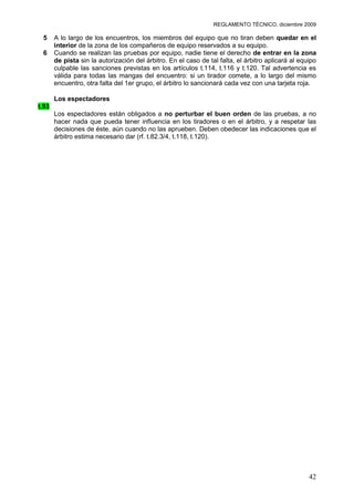 REGLAMENTO TÉCNICO, diciembre 2009

 5     A lo largo de los encuentros, los miembros del equipo que no tiran deben quedar en el
       interior de la zona de los compañeros de equipo reservados a su equipo.
 6     Cuando se realizan las pruebas por equipo, nadie tiene el derecho de entrar en la zona
       de pista sin la autorización del árbitro. En el caso de tal falta, el árbitro aplicará al equipo
       culpable las sanciones previstas en los artículos t.114, t.116 y t.120. Tal advertencia es
       válida para todas las mangas del encuentro: si un tirador comete, a lo largo del mismo
       encuentro, otra falta del 1er grupo, el árbitro lo sancionará cada vez con una tarjeta roja.

       Los espectadores
t.93
       Los espectadores están obligados a no perturbar el buen orden de las pruebas, a no
       hacer nada que pueda tener influencia en los tiradores o en el árbitro, y a respetar las
       decisiones de éste, aún cuando no las aprueben. Deben obedecer las indicaciones que el
       árbitro estima necesario dar (rf. t.82.3/4, t.118, t.120).




                                                                                                    42
 