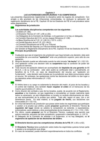 REGLAMENTO TÉCNICO, diciembre 2009


                                               Capítulo 2
                   LAS AUTORIDADES DISCIPLINARIAS Y SU COMPETENCIA
Las presentes disposiciones reglamentan la disciplina sobre los lugares de competición. Con
arreglo a ella gravitado de las infracciones comprobadas, no excluyen la aplicación del
reglamento disciplinario de la FIE, Capítulo VII de los Estatutos de FIE el cual prevalece sobre
estas disposiciones.
      Organismos de jurisdicción
t.94
      Las autoridades disciplinarias competentes son las siguientes :
      - el árbitro (rf. t.96),
      - el Directorio Técnico (rf. t.97, o.56 a o.62),
      - los Delegados de la Comisión de Arbitraje, o el supervisor si no hay un delegado,
      - la Comisión Ejecutiva del C.O.I. en los Juegos Olímpicos (rf. t.98)
      - la Mesa Directiva de la F.I.E. (rf. t.99.1/4, t.127.h, o.63,)
      - el Comité Ejecutivo de la F.I.E. (Cf. t.99.5).
      - la Comisión Disciplinaria de la FIE y su Tribunal,
      - la Corte Arbitral del Deporte y el Tribunal Arbitral del Deporte.
      Ver también el Reglamento Disciplinario de la FIE, Capítulo VII de los Estatutos de la FIE.
      Principio de jurisdicción
t.95
  1 Cualquiera que sea el organismo de jurisdicción que haya tomado una decisión, ésta será
      susceptible de una eventual "apelación" ante una jurisdicción superior, pero sólo de una
      apelación.
  2 Ninguna decisión puede ser reformada cuando ha sido tomada “de hecho” (rf. t.122.1/2).
  3 Una apelación contra una decisión sólo es suspensiva bajo la condición de poder ser
      juzgada sin demora.
  4 Todo recurso de apelación deberá ser acompañado del depósito de una garantía de 80
      $U.S.A. o de su contravalor; este valor podrá se confiscado total o parcialmente, en
      beneficio de la F.I.E., en caso de desestimación del recurso por “apelación sin
      fundamento” ; esta decisión será tomada por la jurisdicción que debe pronunciarse sobre
      el recurso. Sin embargo, las apelaciones contra las decisiones del árbitro no dan lugar a
      los depósitos antes mencionados (rf. t.122).
      Árbitro
t.96
  1 El Arbitro tiene a su cargo no solamente la dirección del match, el juicio de los tocados y
      el control del material, sino también hacer respetar el orden en el transcurso de los
      matchs que él arbitra (rf. t.35.2.i).
  2 Como director del combate y juez de los tocados, puede, de acuerdo con el Reglamento,
      penalizar a los tiradores, ya sea negándose a concederles un tocado realmente dado
      sobre su adversario, ya sea infligiéndoles un tocado no recibido efectivamente por ellos,
      ya sea excluyéndoles de la prueba que arbitra. Todo ello, según el caso, con o sin
      advertencia previa. En esta materia, si ha juzgado de hecho, sus decisiones son
      irrevocables (rf. t.122.1/2).
  3 En virtud del derecho de jurisdicción que posee sobre todos los esgrimistas que participan
      o asisten a la prueba que arbitra, puede proponer igualmente al Directorio Técnico la
      expulsión del lugar donde se celebra la competición se extiende, a espectadores,
      entrenadores, para-médicos y otros acompañantes de los tiradores (rf. t.114, t.118, t.120).
  4 Por último, puede proponer por fin al Directorio Técnico, cualquier otra sanción que
      estime merecida, exclusión de toda competición, suspensión o descalificación, (r. t.97.3).
  5 El Delegado de la Comisión de arbitraje o el Supervisor, si no hay Delegado, es el
      organismo de apelación de las decisiones del árbitro.

     El Directorio técnico para las competiciones oficiales de la FIE (Rf. o.56 a o.62).
t.97
  1 El Directorio Técnico tiene jurisdicción sobre todos los esgrimistas quienes toman parte
     o asisten a la competición que dirige.
  2 En caso de necesidad, puede intervenir espontáneamente en todos los conflictos.
                                                                                              43
 