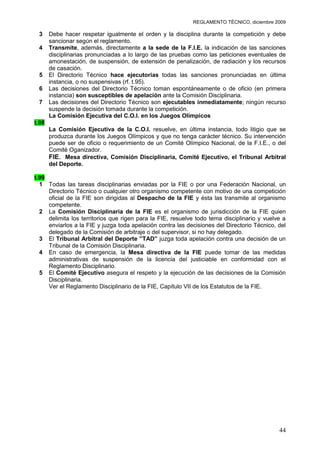 REGLAMENTO TÉCNICO, diciembre 2009

 3     Debe hacer respetar igualmente el orden y la disciplina durante la competición y debe
       sancionar según el reglamento.
 4     Transmite, además, directamente a la sede de la F.I.E. la indicación de las sanciones
       disciplinarias pronunciadas a lo largo de las pruebas como las peticiones eventuales de
       amonestación, de suspensión, de extensión de penalización, de radiación y los recursos
       de casación.
 5     El Directorio Técnico hace ejecutorias todas las sanciones pronunciadas en última
       instancia, o no suspensivas (rf. t.95).
 6     Las decisiones del Directorio Técnico toman espontáneamente o de oficio (en primera
       instancia) son susceptibles de apelación ante la Comisión Disciplinaria.
 7     Las decisiones del Directorio Técnico son ejecutables inmediatamente; ningún recurso
       suspende la decisión tomada durante la competición.
       La Comisión Ejecutiva del C.O.I. en los Juegos Olímpicos
t.98
       La Comisión Ejecutiva de la C.O.I. resuelve, en última instancia, todo litigio que se
       produzca durante los Juegos Olímpicos y que no tenga carácter técnico. Su intervención
       puede ser de oficio o requerimiento de un Comité Olímpico Nacional, de la F.I.E., o del
       Comité Oganizador.
       FIE. Mesa directiva, Comisión Disciplinaria, Comité Ejecutivo, el Tribunal Arbitral
       del Deporte.

t.99
  1 Todas las tareas disciplinarias enviadas por la FIE o por una Federación Nacional, un
     Directorio Técnico o cualquier otro organismo competente con motivo de una competición
     oficial de la FIE son dirigidas al Despacho de la FIE y ésta las transmite al organismo
     competente.
  2 La Comisión Disciplinaria de la FIE es el organismo de jurisdicción de la FIE quien
     delimita los territorios que rigen para la FIE, resuelve todo tema disciplinario y vuelve a
     enviarlos a la FIE y juzga toda apelación contra las decisiones del Directorio Técnico, del
     delegado de la Comisión de arbitraje o del supervisor, si no hay delegado.
  3 El Tribunal Arbitral del Deporte ”TAD” juzga toda apelación contra una decisión de un
     Tribunal de la Comisión Disciplinaria.
  4 En caso de emergencia, la Mesa directiva de la FIE puede tomar de las medidas
     administrativas de suspensión de la licencia del justiciable en conformidad con el
     Reglamento Disciplinario.
  5 El Comité Ejecutivo asegura el respeto y la ejecución de las decisiones de la Comisión
     Disciplinaria.
     Ver el Reglamento Disciplinario de la FIE, Capítulo VII de los Estatutos de la FIE.




                                                                                             44
 