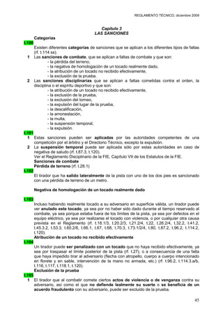 REGLAMENTO TÉCNICO, diciembre 2009


                                              Capítulo 3
                                           LAS SANCIONES
        Categorías
t.100
        Existen diferentes categorías de sanciones que se aplican a los diferentes tipos de faltas
        (rf. t.114 ss).
 1      Las sanciones de combate, que se aplican a faltas de combate y que son:
                 - la pérdida del terreno,
                 - la negativa de homologación de un tocado realmente dado,
                 - la atribución de un tocado no recibido efectivamente,
                 - la exclusión de la prueba.
 2      Las sanciones disciplinarias que se aplican a faltas cometidas contra el orden, la
        disciplina o el espíritu deportivo y que son:
                 - la atribución de un tocado no recibido efectivamente,
                 - la exclusión de la prueba,
                 - la exclusión del torneo,
                 - la expulsión del lugar de la prueba,
                 - la descalificación,
                 - la amonestación,
                 - la multa,
                 - la suspensión temporal,
                 - la expulsión.
t.101
  1 Estas sanciones pueden ser aplicadas por las autoridades competentes de una
      competición por el árbitro y el Directorio Técnico, excepto la expulsión.
  2 La suspensión temporal puede ser aplicada sólo por estas autoridades en caso de
      negativa de saludo (rf. t.87.3, t.120).
      Ver el Reglamento Disciplinario de la FIE, Capítulo VII de los Estatutos de la FIE.
      Sanciones de combate
      Pérdida de terreno (rf. t.28.1)
t.102
      El tirador que ha salido lateralmente de la pista con uno de los dos pies es sancionado
      con una pérdida de terreno de un metro.

        Negativa de homologación de un tocado realmente dado

t.103
        Incluso habiendo realmente tocado a su adversario en superficie válida, un tirador puede
        ver anulado este tocado, ya sea por no haber sido dado durante el tiempo reservado al
        combate, ya sea porque estaba fuera de los límites de la pista, ya sea por defectos en el
        equipo eléctrico, ya sea por realizarse el tocado con violencia, o por cualquier otra causa
        prevista en el Reglamento (rf. t.18.1/3, t.20.2/3, t.21.2/4, t.22, t.26.2/4, t.32.2, t.41.2,
        t.45.3.2, t.53.3, t.60.2/6, t.66.1, t.67, t.68, t.70.3, t.73.1/2/4, t.80, t.87.2, t.96.2, t.114.2,
        t.120).
        Atribución de un tocado no recibido efectivamente
t.104
        Un tirador puede ser penalizado con un tocado que no haya recibido efectivamente, ya
        sea por traspasar el límite posterior de la pista (rf. t.27), o a consecuencia de una falta
        que haya impedido tirar al adversario (flecha con atropello, cuerpo a cuerpo intencionado
        en florete y en sable, intervención de la mano no armada, etc.) (rf. t.96.2, t.114.3.a/b,
        t.116, t.117, t.118.1, t.120).
        Exclusión de la prueba
t.105
  1 El tirador que al combatir comete ciertos actos de violencia o de venganza contra su
      adversario, así como el que no defiende lealmente su suerte o se beneficia de un
      acuerdo fraudulento con su adversario, puede ser excluido de la prueba.

                                                                                                       45
 