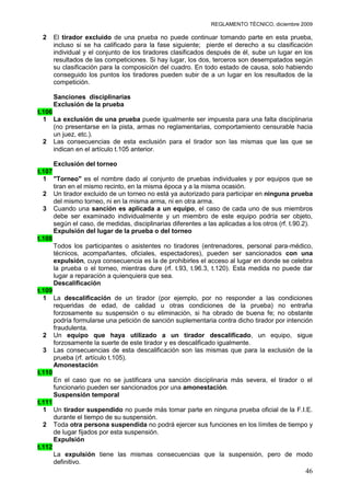 REGLAMENTO TÉCNICO, diciembre 2009

 2   El tirador excluido de una prueba no puede continuar tomando parte en esta prueba,
     incluso si se ha calificado para la fase siguiente; pierde el derecho a su clasificación
     individual y el conjunto de los tiradores clasificados después de él, sube un lugar en los
     resultados de las competiciones. Si hay lugar, los dos, terceros son desempatados según
     su clasificación para la composición del cuadro. En todo estado de causa, solo habiendo
     conseguido los puntos los tiradores pueden subir de a un lugar en los resultados de la
     competición.

     Sanciones disciplinarias
     Exclusión de la prueba
t.106
  1 La exclusión de una prueba puede igualmente ser impuesta para una falta disciplinaria
      (no presentarse en la pista, armas no reglamentarias, comportamiento censurable hacia
      un juez, etc.).
  2 Las consecuencias de esta exclusión para el tirador son las mismas que las que se
      indican en el artículo t.105 anterior.

      Exclusión del torneo
t.107
  1 "Torneo" es el nombre dado al conjunto de pruebas individuales y por equipos que se
      tiran en el mismo recinto, en la misma época y a la misma ocasión.
  2 Un tirador excluido de un torneo no está ya autorizado para participar en ninguna prueba
      del mismo torneo, ni en la misma arma, ni en otra arma.
  3 Cuando una sanción es aplicada a un equipo, el caso de cada uno de sus miembros
      debe ser examinado individualmente y un miembro de este equipo podría ser objeto,
      según el caso, de medidas, disciplinarias diferentes a las aplicadas a los otros (rf. t.90.2).
      Expulsión del lugar de la prueba o del torneo
t.108
      Todos los participantes o asistentes no tiradores (entrenadores, personal para-médico,
      técnicos, acompañantes, oficiales, espectadores), pueden ser sancionados con una
      expulsión, cuya consecuencia es la de prohibirles el acceso al lugar en donde se celebra
      la prueba o el torneo, mientras dure (rf. t.93, t.96.3, t.120). Esta medida no puede dar
      lugar a reparación a quienquiera que sea.
      Descalificación
t.109
  1 La descalificación de un tirador (por ejemplo, por no responder a las condiciones
      requeridas de edad, de calidad u otras condiciones de la prueba) no entraña
      forzosamente su suspensión o su eliminación, si ha obrado de buena fe; no obstante
      podría formularse una petición de sanción suplementaria contra dicho tirador por intención
      fraudulenta.
  2 Un equipo que haya utilizado a un tirador descalificado, un equipo, sigue
      forzosamente la suerte de este tirador y es descalificado igualmente.
  3 Las consecuencias de esta descalificación son las mismas que para la exclusión de la
      prueba (rf. artículo t.105).
      Amonestación
t.110
      En el caso que no se justificara una sanción disciplinaria más severa, el tirador o el
      funcionario pueden ser sancionados por una amonestación.
      Suspensión temporal
t.111
  1 Un tirador suspendido no puede más tomar parte en ninguna prueba oficial de la F.I.E.
      durante el tiempo de su suspensión.
  2 Toda otra persona suspendida no podrá ejercer sus funciones en los límites de tiempo y
      de lugar fijados por esta suspensión.
      Expulsión
t.112
      La expulsión tiene las mismas consecuencias que la suspensión, pero de modo
      definitivo.
                                                                                                 46
 