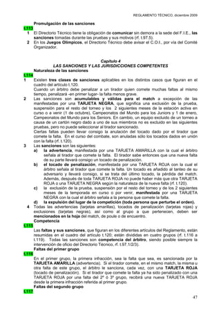 REGLAMENTO TÉCNICO, diciembre 2009

      Promulgación de las sanciones
t.113
  1 El Directorio Técnico tiene la obligación de comunicar sin demora a la sede del F.I.E., las
      sanciones tomadas durante las pruebas y sus motivos (rf. t.97.5).
  2 En los Juegos Olímpicos, el Directorio Técnico debe avisar el C.O.I., por vía del Comité
      Organizador.


                                  Capítulo 4
              LAS SANCIONES Y LAS JURISDICCIONES COMPETENTES
     Naturaleza de las sanciones
t.114
1     Existen tres clases de sanciones aplicables en los distintos casos que figuran en el
      cuadro del artículo t.120.
      Cuando un árbitro debe penalizar a un tirador quien comete muchas faltas al mismo
      tiempo, penalizará -en primer lugar- la falta menos grave.
2     Las sanciones son acumulables y válidas para el match a excepción de las
      manifestadas por una TARJETA NEGRA, que significa una exclusión de la prueba,
      suspensión para el resto del torneo y los 2 siguientes meses de la estación activa en
      curso o a venir (1 de octubre), Campeonatos del Mundo para los Juniors y 1 de enero,
      Campeonatos del Mundo para los Seniors. En cambio, un equipo excluido de un torneo a
      causa de un cartón negro dado a uno de sus miembros no es excluido en las siguientes
      pruebas, pero no puede seleccionar al tirador sancionado.
      Ciertas faltas pueden llevar consigo la anulación del tocado dado por el tirador que
      comete la falta. En el curso del combate, son anuladas sólo los tocados dados en unión
      con la falta (rf. t.120).
3     Las sanciones son las siguientes:
      a)    la advertencia, manifestada por una TARJETA AMARILLA con la cual el árbitro
            señala al tirador que comete la falta. El tirador sabe entonces que una nueva falta
            de su parte llevará consigo un tocado de penalización.
      b) el tocado de penalización, manifestada por una TARJETA ROJA con la cual el
            árbitro señala al tirador que comete la falta. Un tocado es añadido al tanteo de su
            adversario y llevará consigo, si se trata del último tocado, la pérdida del match.
            Además, después de toda TARJETA ROJA no puede haber más que otra TARJETA
            ROJA o una TARJETA NEGRA según la naturaleza de la nueva falta (rf. t.120).
      c)    la exclusión de la prueba, suspensión por el resto del torneo y de los 2 siguientes
            meses de la temporada en curso o por venir, manifestada por una TARJETA
            NEGRA con la cual el árbitro señala a la persona que comete la falta.
      d)    la expulsión del lugar de la competición (toda persona que perturbe el orden).
  4 Todas las advertencias (tarjetas amarillas), tocados de penalización (tarjetas rojas) y
      exclusiones (tarjetas negras), así como al grupo a que pertenecen, deben ser
      mencionados en la hoja del match, de poule o de encuentro.
      Competencia
t.115
      Las faltas y sus sanciones, que figuran en los diferentes artículos del Reglamento, están
      resumidas en el cuadro del artículo t.120; están divididas en cuatro grupos (rf. t.116 a
      t.119). Todas las sanciones son competencia del árbitro, siendo posible siempre la
      intervención de oficio del Directorio Técnico, rf. t.97.1/2/3).
      Faltas del primer grupo
t.116
      En el primer grupo, la primera infracción, sea la falta que sea, es sancionada por la
      TARJETA AMARILLA (advertencia). Si el tirador comete, en el mismo match, la misma u
      otra falta de este grupo, el árbitro le sanciona, cada vez, con una TARJETA ROJA
      (tocado de penalización). Si el tirador que comete la falta ya ha sido penalizado con una
      TARJETA ROJA por una falta del 2º ó 3º grupo, recibirá una nueva TARJETA ROJA
      desde la primera infracción referida al primer grupo.
      Faltas del segundo grupo
t.117
                                                                                            47
 