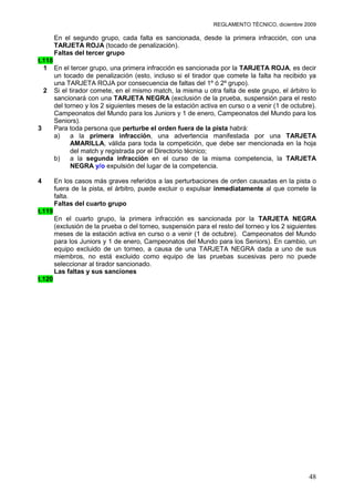 REGLAMENTO TÉCNICO, diciembre 2009

        En el segundo grupo, cada falta es sancionada, desde la primera infracción, con una
        TARJETA ROJA (tocado de penalización).
        Faltas del tercer grupo
t.118
  1 En el tercer grupo, una primera infracción es sancionada por la TARJETA ROJA, es decir
      un tocado de penalización (esto, incluso si el tirador que comete la falta ha recibido ya
      una TARJETA ROJA por consecuencia de faltas del 1º ó 2º grupo).
  2 Si el tirador comete, en el mismo match, la misma u otra falta de este grupo, el árbitro lo
      sancionará con una TARJETA NEGRA (exclusión de la prueba, suspensión para el resto
      del torneo y los 2 siguientes meses de la estación activa en curso o a venir (1 de octubre).
      Campeonatos del Mundo para los Juniors y 1 de enero, Campeonatos del Mundo para los
      Seniors).
3     Para toda persona que perturbe el orden fuera de la pista habrá:
      a)    a la primera infracción, una advertencia manifestada por una TARJETA
            AMARILLA, válida para toda la competición, que debe ser mencionada en la hoja
            del match y registrada por el Directorio técnico;
      b)    a la segunda infracción en el curso de la misma competencia, la TARJETA
            NEGRA y/o expulsión del lugar de la competencia.

4       En los casos más graves referidos a las perturbaciones de orden causadas en la pista o
        fuera de la pista, el árbitro, puede excluir o expulsar inmediatamente al que comete la
        falta.
        Faltas del cuarto grupo
t.119
        En el cuarto grupo, la primera infracción es sancionada por la TARJETA NEGRA
        (exclusión de la prueba o del torneo, suspensión para el resto del torneo y los 2 siguientes
        meses de la estación activa en curso o a venir (1 de octubre). Campeonatos del Mundo
        para los Juniors y 1 de enero, Campeonatos del Mundo para los Seniors). En cambio, un
        equipo excluido de un torneo, a causa de una TARJETA NEGRA dada a uno de sus
        miembros, no está excluido como equipo de las pruebas sucesivas pero no puede
        seleccionar al tirador sancionado.
        Las faltas y sus sanciones
t.120




                                                                                                 48
 