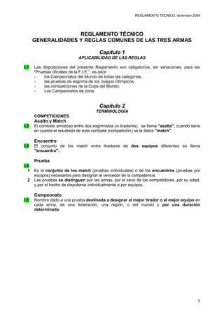 REGLAMENTO TÉCNICO, diciembre 2009




                    REGLAMENTO TÉCNICO
      GENERALIDADES Y REGLAS COMUNES DE LAS TRES ARMAS

                                        Capítulo 1
                             APLICABILIDAD DE LAS REGLAS

t.1   Las disposiciones del presente Reglamento son obligatorios, sin variaciones, para las
      "Pruebas oficiales de la F.I.E.", es decir :
      -    los Campeonatos del Mundo de todas las categorías,
      -    las pruebas de esgrima de los Juegos Olímpicos,
      -    las competiciones de la Copa del Mundo.
      -    Los Campeonatos de zona.


                                        Capítulo 2
                                      TERMINOLOGÍA
      COMPETICIONES
      Asalto y Match
t.2   El combate amistoso entre dos esgrimistas (o tiradores), se llama "asalto"; cuando tiene
      en cuenta el resultado de este combate (competición) se le llama "match".

      Encuentro
t.3   El conjunto de los match entre tiradores de dos equipos diferentes se llama
      "encuentro".

      Prueba
t.4
  1   Es el conjunto de los match (pruebas individuales) o de los encuentros (pruebas por
      equipos) necesarios para designar al vencedor de la competencia.
  2   Las pruebas se distinguen por las armas, por el sexo de los competidores, por su edad,
      y por el hecho de disputarse individualmente o por equipos.

      Campeonato
t.5   Nombre dado a una prueba destinada a designar al mejor tirador o al mejor equipo en
      cada arma, de una federación, una región, o del mundo y por una duración
      determinada.




                                                                                            5
 