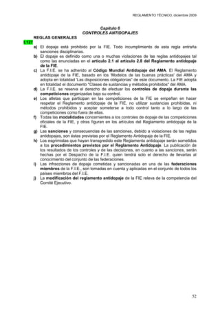 REGLAMENTO TÉCNICO, diciembre 2009


                                        Capítulo 6
                                  CONTROLES ANTIDOPAJES
        REGLAS GENERALES
t.127
        a) El dopaje está prohibido por la FIE. Todo incumplimiento de esta regla entraña
           sanciones disciplinarias.
        b) El dopaje es definido como una o muchas violaciones de las reglas antidopajes tal
           como las enunciadas en el artículo 2.1 al artículo 2.8 del Reglamento antidopaje
           de la FIE.
        c) La F.I.E. se ha adherido al Código Mundial Antidopaje del AMA. El Reglamento
           antidopaje de la FIE, basado en los 'Modelos de las buenas prácticas' del AMA y
           adopta en totalidad 'Las disposiciones obligatorias” de este documento. La FIE adopta
           en totalidad el documento "Clases de sustancias y métodos prohibidos" del AMA.
        d) La F.I.E. se reserva el derecho de efectuar los controles de dopaje durante las
           competiciones organizadas bajo su control.
        e) Los atletas que participan en las competiciones de la FIE se empeñan en hacer
           respetar el Reglamento antidopaje de la FIE, no utilizar sustancias prohibidas, ni
           métodos prohibidos y aceptar someterse a todo control tanto a lo largo de las
           competiciones como fuera de ellas.
        f) Todas las modalidades concernientes a los controles de dopaje de las competiciones
           oficiales de la FIE, y otras figuran en los artículos del Reglamento antidopaje de la
           FIE.
        g) Las sanciones y consecuencias de las sanciones, debido a violaciones de las reglas
           antidopajes, son éstas previstas por el Reglamento Antidopaje de la FIE.
        h) Los esgrimistas que hayan transgredido este Reglamento antidopaje serán sometidos
           a los procedimientos previstos por el Reglamento Antidopaje. La publicación de
           los resultados de los controles y de las decisiones, en cuanto a las sanciones, serán
           hechas por el Despacho de la F.I.E. quien tendrá solo el derecho de llevarlas al
           conocimiento del conjunto de las federaciones.
        i) Las infracciones de dopaje cometidas y sancionadas en una de las federaciones
           miembros de la F.I.E., son tomadas en cuenta y aplicadas en el conjunto de todos los
           países miembros del F.I.E.
        j) La modificación del reglamento antidopaje de la FIE releva de la competencia del
           Comité Ejecutivo.




                                                                                             52
 