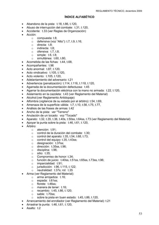 REGLAMENTO TÉCNICO, diciembre 2009

                              ÍNDICE ALFABÉTICO

Abandono de la pista: t.18, t.86, t.120,
Abuso de interrupción del combate: t.31, t.120,
Accidente: t.33 (ver Reglas de Organización)
Acción:
    o compuesta: t.8;
    o defensiva (voz “Alto”): t.7, t.9, t.16;
    o directa: t.8;
    o indirecta: t.8;
    o ofensiva: t.7, t.8;
    o simple: t.6, t.8;
    o simultánea: t.60, t.80,
Acometida de las fichas: t.44, t.68,
Acompañantes: t.96
Acto anormal: t.87, t.120,
Acto vindicativo: t.105, t.120,
Acto violento: t.105, t.120,
Adelantamiento del adversario: t.21
Advertencia (penalización): t.114, t.116, t.118, t.120,
Agarrada de la documentación defectuosa: t.45
Agarrar la documentación eléctrica con la mano no armada: t.22, t.120,
Aislamiento en la cazoleta: t.43 (ver Reglamento del Material)
Alcohol:(ver Reglamento Antidopaje)
Alfombra (vigilancia de su estado por el árbitro): t.54, t.69,
Amenaza de la superficie válida: t.7, t.10, t.56, t.75, t.77,
Análisis de las frases de armas: t.42
Ancho de la pista: ver "Terreno"
Anulación de un tocado: voz "Tocado"
Aparato: t.32, t.35, t.36, t.40s, t.50ss, t.64ss, t.73 (ver Reglamento del Material)
Apoyar la punta sobre la pista: t.46, t.61, t.120,
Árbitro:
    o atención: t.91;
    o control de la duración del combate: t.30;
    o control del aparato: t.35, t.54, t.68, t.73;
    o control del equipo: t.35, t.43ss;
    o designación: t.37ss;
    o dirección: t.35ss, t.96;
    o disciplina: t.96;
    o sitio: t.35;
    o Compromiso de honor: t.34;
    o función de juicio: t.40ss, t.51ss, t.65ss, t.73ss, t.96;
    o imparcialidad: t.91;
    o jurisdicción: t.96, t.115, t.122;
    o neutralidad: t.37s; rol: t.35
Arma (ver Reglamento del Material):
    o arma arrojadiza: t.16;
    o espada: t.61ss;
    o florete: t.46ss;
    o manera de tener: t.16;
    o recambio: t.45, t.86, t.120;
    o sable: t.70ss;
    o sobre la pista en buen estado: t.45, t.86, t.120,
Arrancamiento del enrollador (ver Reglamento del Material): t.21
Arrastrar la punta: t.46, t.61, t.120,
Asalto: t.2
                                                                                       53
 
