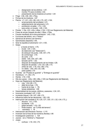 REGLAMENTO TÉCNICO, diciembre 2009

     o designación de los árbitros: t.37;
     o monitor TV para el árbitro: t.42;
     o presentación de los tiradores al control: t.44
Finge: t.56, t.58, t.60, t.75ss,
Firmas de los tiradores: t.87
Flecha: t.7, t.21, t.25, t.56, t.63, t.75, t.87, t.104;
     o arrancamiento del enrollador: t.21;
     o adelantamiento del adversario: t.21;
     o prohibición al sable: t.75, t.120;
     o para evitar un tocado: t.28, t.120,
Florete: t.19s, t.22, t.43s, t.46ss, t.104, t.120 (ver Reglamento del Material)
Frase de armas (respeto de ella): t.56ss, t.75ss,
Fraude manifiesto de la documentación: t.45, t.120,
Funciones del árbitro: ver a "Árbitro"
Ganancia de terreno (ver terreno)
Garantizada (depósito): t.95,
Girar la espalda al adversario: t.21, t.120,
Golpe:
     o a través el hierro: t.70;
     o brutal: t.87, t.120;
     o de detención (ver "Detención");
     o de estoque/ de punta,: t.46, t.61, t.70;
     o de contrarraya: t.70;
     o de corte: t.70;
     o doble: t.60, t.64, t.67, t.80;
     o lanzado (al fin: t.32;
     o después de traspasamiento de los límites: t.26;
     o después de parada: t.18, t.53, t.66, t.73;
     o antes de vais: t.18, t.53, t.66, t.73);
     o no válido: t.48, t.49, t.53, t.66;
     o pase (sable): t.70
Guardia: ver "Puesta en guardia" y "Entrega en guardia"
Hendidura: t.7, t.56, t.75,
Herida: t.16, t.129,
Hilo de cuerpo: t.44s, t.68, t.86s, t.120 (ver Reglamento del Material),
Hoja (ver Reglamento del Material):
     o rota: t.54 t.68, t.73;
     o débil de la hoja: t.78;
     o fuerte de la hoja: t. 78;
     o tareas aisladoras: t.68
Imparcialidad de los jueces, árbitros y asesores,: t.34, t.91,
Incorrecto (combate): t.87, t.120,
Incrédula (toque): t.54, t.67, t.68, t.73,
Influencia sobre de las decisiones: t.82, t.93,
Interrupción del combate (t.18, t.20, t.21, t.26, t.31, t.32, t.54, t.73,,):
     o abusiva: t.31, t.120;
     o accidente: t.33;
     o golpe lanzado: t.18, t.32;
     o límite trasera: ver "Límite del terreno";
     o   voluntario: t. 18
Intervención del Directorio Técnico: t.115
Inversión de la línea de los hombros (florete): t.46
Investigación preliminar: t. 124
Jueces: ver a "Árbitros" y "Asesores"
Juego:
     o confuso: t.18, t.54, t.73;
                                                                                      57
 