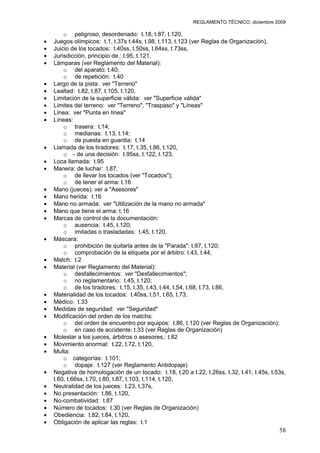 REGLAMENTO TÉCNICO, diciembre 2009

    o peligroso, desordenado: t.18, t.87, t.120,
Juegos olímpicos: t.1, t.37s t.44s, t.98, t.113, t.123 (ver Reglas de Organización),
Juicio de los tocados: t.40ss, t.50ss, t.64ss, t.73ss,
Jurisdicción, principio de,: t.95, t.121,
Lámparas (ver Reglamento del Material):
    o del aparato: t.40;
    o de repetición: t.40
Largo de la pista: ver "Terreno"
Lealtad: t.82, t.87, t.105, t.120,
Limitación de la superficie válida: ver "Superficie válida"
Límites del terreno: ver "Terreno", "Traspaso" y "Líneas"
Línea: ver "Punta en línea"
Líneas:
    o trasera: t.14;
    o medianas: t.13, t.14;
    o de puesta en guardia: t.14
Llamada de los tiradores: t.17, t.35, t.86, t.120,
    o - de una decisión: t.95ss, t.122, t.123,
Loca llamada: t.95
Manera: de luchar: t.87;
    o de llevar los tocados (ver "Tocados");
    o de tener el arma: t.16
Mano (jueces): ver a "Asesores"
Mano herida: t.16
Mano no armada: ver "Utilización de la mano no armada"
Mano que tiene el arma: t.16
Marcas de control de la documentación:
    o ausencia: t.45, t.120;
    o imitadas o trasladadas: t.45, t.120,
Máscara:
    o prohibición de quitarla antes de la "Parada": t.87, t.120;
    o comprobación de la etiqueta por el árbitro: t.43, t.44,
Match: t.2
Material (ver Reglamento del Material):
    o desfallecimientos: ver "Desfallecimientos";
    o no reglamentario: t.45, t.120;
    o de los tiradores: t.15, t.35, t.43, t.44, t.54, t.68, t.73, t.86,
Materialidad de los tocados: t.40ss, t.51, t.65, t.73,
Médico: t.33
Medidas de seguridad: ver "Seguridad"
Modificación del orden de los matchs:
    o del orden de encuentro por equipos: t.86, t.120 (ver Reglas de Organización);
    o en caso de accidente: t.33 (ver Reglas de Organización)
Molestar a los jueces, árbitros o asesores,: t.82
Movimiento anormal: t.22, t.72, t.120,
Multa:
    o categorías: t.101;
    o dopaje: t.127 (ver Reglamento Antidopaje)
Negativa de homologación de un tocado: t.18, t.20 a t.22, t.26ss, t.32, t.41, t.45s, t.53s,
t.60, t.66ss, t.70, t.80, t.87, t.103, t.114, t.120,
Neutralidad de los jueces: t.23, t.37s,
No presentación: t.86, t.120,
No-combatividad: t.87
Número de tocados: t.30 (ver Reglas de Organización)
Obediencia: t.82, t.84, t.120,
Obligación de aplicar las reglas: t.1
                                                                                        58
 
