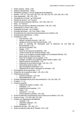 REGLAMENTO TÉCNICO, diciembre 2009

Orden turbado: t.82ss, t.120,
Órganos disciplinarios: t.94ss
Ortopédico (puñado): t.16 (ver Reglamento del Material)
Parada: t.18, t.21, t.24, t.26, t.28, t.30, t.32, t.46, t.53, t.61, t.63, t.66, t.87, t.120,
Paso adelantado: t.56, t.75, t.120,
Penalidad de un toque: ver "Sanciones"
Pérdida de terreno: ver "Terreno"
Peritos de documentación eléctrica: t.35, t.44s, t.68, t.73,
Pista: ver "Terreno"
Poner la punta sobre la alfombra conductora: t.46, t.61, t.120,
Presentación a la hora: t.86, t.120,
Presidente de jurado: ver a "Árbitro"
Prioridad del tocado: t.42, t.52, t.54ss, t.74ss,
Procedimiento de control de la documentación por el árbitro: t.44
Procedimiento disciplinario: t.121ss
Prohibición (t.120):
    o acto anormal: t.87;
    o apoyar o arrastrar la punta: t.46, t.61;
    o cambiar el arma de mano durante match: t.16;
    o llevar la contraria las búsquedas para la detección de una falta de
        documentación: t.35;
    o dar de los consejos, t.82;
    o dopaje: t.127;
    o fumar en las salas de competición: t.82;
    o invertir la línea de los hombros (florete, t.46);
    o poner no en contacto una parte aislada con la chaqueta (florete): t.53;
    o paso-antes de y flecha al sable: t.75;
    o llevar de los golpes con la cazoleta: t.70;
    o proteger o sustituir una superficie válida, florete y sable,: t.22;
    o dejar la pista sin autorización: t.18;
    o enderezar el arma sobre la pista: t.43, t.61, t.70;
    o desnudarse sobre la pista: t.87;
    o girar la espalda al adversario: t. 21;
    o utilización de la mano o del brazo no armados: t.22
Promulgación de las sanciones: t.113
Protección de la superficie válida: t.22, t.23, t.120,
Protecciones (control):
    o pechera protectora: t.44, t.45;
    o bajo-protecciones: t.44
Pruebas (desfallecimiento de la documentación): t.35, t.54, t.68, t.73,
Pruebas: t.1, t.4,
Puesta en guardia:
    o después de cuerpo a cuerpo: t.25;
    o mandatos: t.17;
    o distancia de los tiradores: t.17;
    o líneas: t.14;
    o colocación: t.17, t.25;
    o terreno ganado o perdido: t.24, t.28,
Punta de detención (comprobación de la carrera por el árbitro): t.43, t.45,
Punta en línea: t.10, t.56, t.60, t.76, t.80,
Puñado (ver Reglamento del Material):
    o contacto: t.16;
    o dispositivo especial: t.16;
    o ortopédico: t.16
Quebranto de hoja: t.54, t.68, t.73,
Quitar la máscara antes de la "Parada": t.87, t.120,
                                                                                         59
 