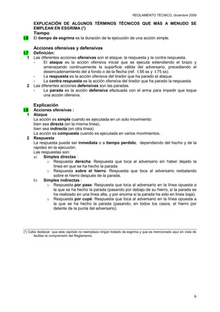 REGLAMENTO TÉCNICO, diciembre 2009

      EXPLICACIÓN DE ALGUNOS TÉRMINOS TÉCNICOS QUE MÁS A MENUDO SE
      EMPLEAN EN ESGRIMA (*)
      Tiempo
t.6   El tiempo de esgrima es la duración de la ejecución de una acción simple.

      Acciones ofensivas y defensivas
t.7   Definición:
  1   Las diferentes acciones ofensivas son el ataque, la respuesta y la contra respuesta.
      -    El ataque es la acción ofensiva inicial que se ejecuta extendiendo el brazo y
           amenazando continuamente la superficie válida del adversario, precediendo el
           desencadenamiento del a fondo o de la flecha (ref. t.56 ss y t.75 ss).
      -    La respuesta es la acción ofensiva del tirador que ha parado el ataque.
      -    La contra respuesta es la acción ofensiva del tirador que ha parado la respuesta.
  2   Las diferentes acciones defensivas son las paradas.
      -    La parada es la acción defensiva efectuada con el arma para impedir que toque
           una acción ofensiva.

      Explicación
t.8   Acciones ofensivas :
  1   Ataque
      La acción es simple cuando es ejecutada en un solo movimiento:
      bien sea directa (en la misma línea),
      bien sea indirecta (en otra línea).
      La acción es compuesta cuando es ejecutada en varios movimientos.
  2   Respuesta
      La respuesta puede ser inmediata o a tiempo perdido, dependiendo del hecho y de la
      rapidez en la ejecución.
      Las respuestas son:
      a)    Simples directas :
              o Respuesta derecha: Respuesta que toca al adversario sin haber dejado la
                 línea en que se ha hecho la parada.
              o Respuesta sobre el hierro: Respuesta que toca al adversario resbalando
                 sobre el hierro después de la parada.
      b)    Simples indirectas :
              o Respuesta por pase: Respuesta que toca al adversario en la línea opuesta a
                 la que se ha hecho la parada (pasando por debajo de su hierro, si la parada se
                 ha realizado en una línea alta, y por encima si la parada ha sido en línea baja).
              o Respuesta por cupé: Respuesta que toca al adversario en la línea opuesta a
                 la que se ha hecho la parada (pasando, en todos los casos, el hierro por
                 delante de la punta del adversario).




(*) Cabe destacar que este capítulo no reemplaza ningún tratado de esgrima y que es mencionado aquí en vista de
       facilitar la comprensión del Reglamento.




                                                                                                             6
 