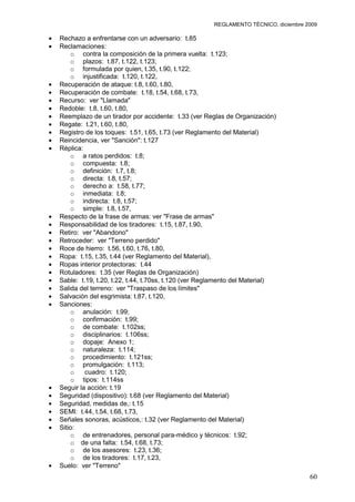 REGLAMENTO TÉCNICO, diciembre 2009

Rechazo a enfrentarse con un adversario: t.85
Reclamaciones:
    o contra la composición de la primera vuelta: t.123;
    o plazos: t.87, t.122, t.123;
    o formulada por quien, t.35, t.90, t.122;
    o injustificada: t.120, t.122,
Recuperación de ataque: t.8, t.60, t.80,
Recuperación de combate: t.18, t.54, t.68, t.73,
Recurso: ver "Llamada"
Redoble: t.8, t.60, t.80,
Reemplazo de un tirador por accidente: t.33 (ver Reglas de Organización)
Regate: t.21, t.60, t.80,
Registro de los toques: t.51, t.65, t.73 (ver Reglamento del Material)
Reincidencia, ver "Sanción": t.127
Réplica:
    o a ratos perdidos: t.8;
    o compuesta: t.8;
    o definición: t.7, t.8;
    o directa: t.8, t.57;
    o derecho a: t.58, t.77;
    o inmediata: t.8;
    o indirecta: t.8, t.57;
    o simple: t.8, t.57,
Respecto de la frase de armas: ver "Frase de armas"
Responsabilidad de los tiradores: t.15, t.87, t.90,
Retiro: ver "Abandono"
Retroceder: ver "Terreno perdido"
Roce de hierro: t.56, t.60, t.76, t.80,
Ropa: t.15, t.35, t.44 (ver Reglamento del Material),
Ropas interior protectoras: t.44
Rotuladores: t.35 (ver Reglas de Organización)
Sable: t.19, t.20, t.22, t.44, t.70ss, t.120 (ver Reglamento del Material)
Salida del terreno: ver "Traspaso de los límites"
Salvación del esgrimista: t.87, t.120,
Sanciones:
    o anulación: t.99;
    o confirmación: t.99;
    o de combate: t.102ss;
    o disciplinarios: t.106ss;
    o dopaje: Anexo 1;
    o naturaleza: t.114;
    o procedimiento: t.121ss;
    o promulgación: t.113;
    o    cuadro: t.120;
    o tipos: t.114ss
Seguir la acción: t.19
Seguridad (dispositivo): t.68 (ver Reglamento del Material)
Seguridad, medidas de,: t.15
SEMI: t.44, t.54, t.68, t.73,
Señales sonoras, acústicos,: t.32 (ver Reglamento del Material)
Sitio:
    o de entrenadores, personal para-médico y técnicos: t.92;
    o de una falta: t.54, t.68, t.73;
    o de los asesores: t.23, t.36;
    o de los tiradores: t.17, t.23,
Suelo: ver "Terreno"
                                                                                   60
 
