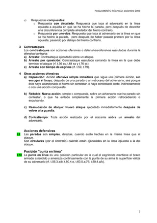 REGLAMENTO TÉCNICO, diciembre 2009


      c)   Respuestas compuestas:
            o Respuesta con circulado: Respuesta que toca al adversario en la línea
               opuesta a aquella en que se ha hecho la parada, pero después de describir
               una circunferencia completa alrededor del hierro contrario.
            o Respuesta por uno-dos: Respuesta que toca al adversario en la línea en que
               se ha hecho la parada, pero después de haber pasado primero por la línea
               opuesta, pasando por debajo del hierro contrario.

  3   Contraataques
      Los contraataques son acciones ofensivas o defensivas-ofensivas ejecutadas durante la
      ofensiva contraria:
      a) Arresto: Contraataque ejecutado sobre un ataque.
      b) Arresto por oposición: Contraataque ejecutado cerrando la línea en la que debe
         terminar el ataque (rf. t.56 ss, t.64 ss y t.76 ss)
      c) Arresto con tiempo de esgrima (rf. t.59, t.79).

  4   Otras acciones ofensivas
      a) Reposición: Acción ofensiva simple inmediata que sigue una primera acción, sin
         encoger el brazo, después de una parada o un retroceso del adversario, sea porque
         éste haya abandonado el hierro sin contestar, o haya contestado tarde, indirectamente
         o con una acción compuesta.

      b) Redoble: Nueva acción, simple o compuesta, sobre un adversario que ha parado sin
         contestar, o que ha evitado simplemente la primera acción retrocediendo o
         esquivando.

      c) Reanudación de ataque: Nuevo ataque ejecutado inmediatamente después de
         volver a la guardia.

      d) Contratiempo: Toda acción realizada por el atacante sobre un arresto del
         adversario.


      Acciones defensivas
t.9   Las paradas son simples, directas, cuando están hechas en la misma línea que el
      ataque.
      Son circulares (por el contrario) cuando están ejecutadas en la línea opuesta a la del
      ataque.

      Posición "punta en línea"
t.10 La punta en línea es una posición particular en la cual el esgrimista mantiene el brazo
     armado extendido y amenaza continuamente con la punta de su arma la superficie válida
     de su adversario (rf. t.56.3.a/b, t.60.4.e, t.60.5.a;76; t.80.4.a/b).




                                                                                            7
 