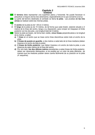 REGLAMENTO TÉCNICO, diciembre 2009

                                         Capítulo 3
                                            TERRENO
t.11 El terreno debe representar una superficie plana y horizontal. No puede favorecer ni
     perjudicar a ninguno de los dos adversarios, especialmente en lo que concierne a la luz.
t.12 La parte del terreno destinada al combate se llama la pista. Las pruebas en las tres
     armas se realizan sobre las mismas pistas.
t.13
  1 El ancho de la pista es de 1,50 en 2 metros.
  2 El largo de la pista es de 14 metros, de tal forma que cada tirador, estando situado a 2
     metros de la línea del centro, tenga a su disposición, para romper sin traspasar el límite
     posterior con los dos pies, una longitud total de 5 metros.
t.14 Sobre la pista se trazan, de forma bien visible, cinco líneas perpendiculares a la longitud
     de la misma, a saber:
     a) 1 línea en el centro que se traza como línea discontinua sobre todo el ancho de la
         pista.
     b) 2 líneas de puesta en guardia, a dos metros a cada lado de la línea mediana (deben
         trazarse a lo ancho de toda la pista).
     c) 2 líneas de límite posterior, que deben trazarse a lo ancho de toda la pista, a una
         distancia de siete metros de la línea del centro.
     d) Por otro lado, los dos últimos metros precedentes a estas líneas de límite posterior,
         deben ser claramente distinguidos -si es posible por un color de pista diferente-, de
         manera que los tiradores puedan darse cuenta fácilmente de su posición en la pista
         (rf. esquema).




                                                                                              8
 