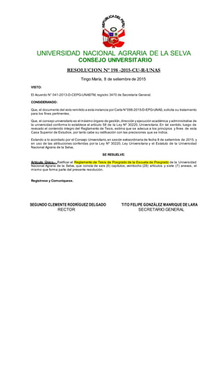 UNIVERSIDAD NACIONAL AGRARIA DE LA SELVA
CONSEJO UNIVERSITARIO
RESOLUCION Nº 198 -2015-CU-R-UNAS
Tingo María, 8 de setiembre de 2015
VISTO:
El Acuerdo N° 041-2013-D-CEPG-UNASTM, registro 3470 de Secretaría General.
CONSIDERANDO:
Que, el documento del visto remitido a esta instancia por Carta N°098-2015-D-EPG-UNAS,solicita su tratamiento
para los fines pertinentes.
Que, el consejo universitario es el máximo órgano de gestión,dirección y ejecución académica y administrativa de
la universidad conforme lo establece el artículo 58 de la Ley Nº 30220, Universitaria. En tal sentido, luego de
revisado el contenido íntegro del Reglamento de Tesis, estima que se adecua a los principios y fines de esta
Casa Superior de Estudios, por tanto cabe su ratificación con las precisiones que se indica.
Estando a lo acordado por el Consejo Universitario, en sesión extraordinaria de fecha 8 de setiembre de 2015, y
en uso de las atribuciones conferidas por la Ley Nº 30220, Ley Universitaria y el Estatuto de la Universidad
Nacional Agraria de la Selva,
SE RESUELVE:
Artículo Único.- Ratificar el Reglamento de Tesis de Posgrado de la Escuela de Posgrado de la Universidad
Nacional Agraria de la Selva, que consta de seis (6) capítulos, veintiocho (28) artículos y siete (7) anexos, el
mismo que forma parte del presente resolución.
Regístrese y Comuníquese.
SEGUNDO CLEMENTE RODRÍGUEZ DELGADO TITO FELIPE GONZÁLEZ MANRIQUE DE LARA
RECTOR SECRETARIO GENERAL
 