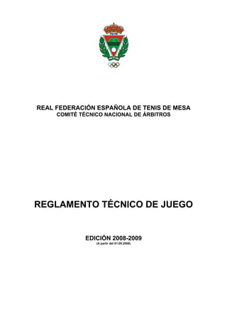 REAL FEDERACIÓN ESPAÑOLA DE TENIS DE MESA
     COMITÉ TÉCNICO NACIONAL DE ÁRBITROS




REGLAMENTO TÉCNICO DE JUEGO


             EDICIÓN 2008-2009
                 (A partir del 01.09.2008)
 