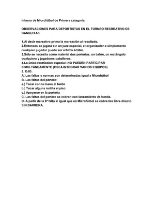 interno de Microfútbol de Primera categoría.
OBSERVACIONES PARA DEPORTISTAS EN EL TORNEO RECREATIVO DE
BANQUITAS
1.Al decir recreativo prima la recreación al resultado.
2.Entonces se jugará sin un juez especial, el organizador o simplemente
cualquier jugador puede ser arbitro árbitro.
3.Sólo se necesita como material dos porterías, un balón, un rectángulo
cualquiera y jugadores caballeros.
4.La única restricción especial: NO PUEDEN PARTICIPAR
SIMULTÁNEAMENTE (OSEA INTEGRAR VARIOS EQUIPOS)
5. OJO:
A. Las faltas y normas son determinadas igual a Microfútbol
B. Las faltas del portero:
a.) Tocar con la mano el balón
b.) Tocar alguna rodilla el piso
c.) Apoyarse en la portería
C. Las faltas del portero se cobran con lanzamiento de banda.
D. A partir de la 6ª falta al igual que en Microfútbol se cobra tiro libre directo
SIN BARRERA.
 