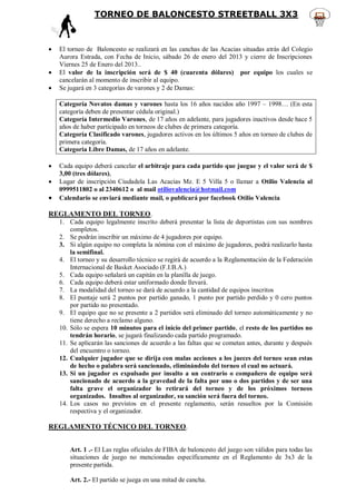 TORNEO DE BALONCESTO STREETBALL 3X3



   El torneo de Baloncesto se realizará en las canchas de las Acacias situadas atrás del Colegio
    Aurora Estrada, con Fecha de Inicio, sábado 26 de enero del 2013 y cierre de Inscripciones
    Viernes 25 de Enero del 2013..
   El valor de la inscripción será de $ 40 (cuarenta dólares) por equipo los cuales se
    cancelarán al momento de inscribir al equipo.
   Se jugará en 3 categorías de varones y 2 de Damas:

    Categoría Novatos damas y varones hasta los 16 años nacidos año 1997 – 1998… (En esta
    categoría deben de presentar cédula original.)
    Categoría Intermedio Varones, de 17 años en adelante, para jugadores inactivos desde hace 5
    años de haber participado en torneos de clubes de primera categoría.
    Categoría Clasificado varones, jugadores activos en los últimos 5 años en torneo de clubes de
    primera categoría.
    Categoría Libre Damas, de 17 años en adelante.

   Cada equipo deberá cancelar el arbitraje para cada partido que juegue y el valor será de $
    3,00 (tres dólares),
   Lugar de inscripción Ciudadela Las Acacias Mz. E 5 Villa 5 o llamar a Otilio Valencia al
    0999511802 o al 2340612 o al mail otiliovalencia@hotmail.com
   Calendario se enviará mediante mail, o publicará por facebook Otilio Valencia

REGLAMENTO DEL TORNEO.
    1. Cada equipo legalmente inscrito deberá presentar la lista de deportistas con sus nombres
        completos.
    2. Se podrán inscribir un máximo de 4 jugadores por equipo.
    3. Si algún equipo no completa la nómina con el máximo de jugadores, podrá realizarlo hasta
        la semifinal.
    4. El torneo y su desarrollo técnico se regirá de acuerdo a la Reglamentación de la Federación
        Internacional de Basket Asociado (F.I.B.A.)
    5. Cada equipo señalará un capitán en la planilla de juego.
    6. Cada equipo deberá estar uniformado donde llevará.
    7. La modalidad del torneo se dará de acuerdo a la cantidad de equipos inscritos
    8. El puntaje será 2 puntos por partido ganado, 1 punto por partido perdido y 0 cero puntos
        por partido no presentado.
    9. El equipo que no se presente a 2 partidos será eliminado del torneo automáticamente y no
        tiene derecho a reclamo alguno.
    10. Sólo se espera 10 minutos para el inicio del primer partido, el resto de los partidos no
        tendrán horario, se jugará finalizando cada partido programado.
    11. Se aplicarán las sanciones de acuerdo a las faltas que se cometan antes, durante y después
        del encuentro o torneo.
    12. Cualquier jugador que se dirija con malas acciones a los jueces del torneo sean estas
        de hecho o palabra será sancionado, eliminándolo del torneo el cual no actuará.
    13. Si un jugador es expulsado por insulto a un contrario o compañero de equipo será
        sancionado de acuerdo a la gravedad de la falta por uno o dos partidos y de ser una
        falta grave el organizador lo retirará del torneo y de los próximos torneos
        organizados. Insultos al organizador, su sanción será fuera del torneo.
    14. Los casos no previstos en el presente reglamento, serán resueltos por la Comisión
        respectiva y el organizador.

REGLAMENTO TÉCNICO DEL TORNEO.


       Art. 1 .- El Las reglas oficiales de FIBA de baloncesto del juego son válidos para todas las
       situaciones de juego no mencionadas específicamente en el Reglamento de 3x3 de la
       presente partida.

       Art. 2.- El partido se juega en una mitad de cancha.
 
