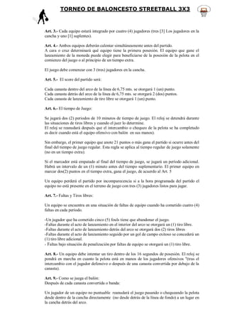 TORNEO DE BALONCESTO STREETBALL 3X3



Art. 3.- Cada equipo estará integrado por cuatro (4) jugadores (tres [3] Los jugadores en la
cancha y uno [1] suplentes).

Art. 4.- Ambos equipos deberán calentar simultáneamente antes del partido.
A cara o cruz determinará qué equipo tiene la primera posesión. El equipo que gane el
lanzamiento de la moneda puede elegir para beneficiarse de la posesión de la pelota en el
comienzo del juego o al principio de un tiempo extra.

El juego debe comenzar con 3 (tres) jugadores en la cancha.

Art. 5.- El score del partido será:

Cada canasta dentro del arco de la línea de 6,75 mts. se otorgará 1 (un) punto.
Cada canasta detrás del arco de la línea de 6,75 mts. se otorgará 2 (dos) puntos.
Cada canasta de lanzamiento de tiro libre se otorgará 1 (un) punto.

Art. 6.- El tiempo de Juego:

Se jugará dos (2) periodos de 10 minutos de tiempo de juego. El reloj se detendrá durante
las situaciones de tiros libres y cuando el juez lo determine.
El reloj se reanudará después que el intercambio o chequeo de la pelota se ha completado
es decir cuando está el equipo ofensivo con balón en sus manos).

Sin embargo, el primer equipo que anote 21 puntos o más gana el partido si ocurre antes del
final del tiempo de juego regular. Esta regla se aplica al tiempo regular de juego solamente
(no en un tiempo extra).

Si el marcador está empatado al final del tiempo de juego, se jugará un período adicional.
Habrá un intervalo de un (1) minuto antes del tiempo suplementario. El primer equipo en
marcar dos(2) puntos en el tiempo extra, gana el juego, de acuerdo al Art. 5

Un equipo perderá el partido por incomparecencia si a la hora programada del partido el
equipo no está presente en el terreno de juego con tres (3) jugadores listos para jugar.

Art. 7.- Faltas y Tiros libres:

Un equipo se encuentra en una situación de faltas de equipo cuando ha cometido cuatro (4)
faltas en cada período.

-Un jugador que ha cometido cinco (5) fouls tiene que abandonar el juego.
-Faltas durante el acto de lanzamiento en el interior del arco se otorgará un (1) tiro libre.
-Faltas durante el acto de lanzamiento detrás del arco se otorgará dos (2) tiros libres
-Faltas durante el acto de lanzamiento seguido por un gol de campo exitoso se concederá un
(1) tiro libre adicional.
- Faltas bajo situación de penalización por faltas de equipo se otorgará un (1) tiro libre.

Art. 8.- Un equipo debe intentar un tiro dentro de los 16 segundos de posesión. El reloj se
pondrá en marcha en cuanto la pelota está en manos de los jugadores ofensivos "(tras el
intercambio con el jugador defensivo o después de una canasta convertida por debajo de la
canasta).

Art. 9.- Como se juega el balón:
Después de cada canasta convertida o banda:

Un jugador de un equipo no puntuable reanudará el juego pasando o chequeando la pelota
desde dentro de la cancha directamente (no desde detrás de la línea de fondo) a un lugar en
la cancha detrás del arco.
 